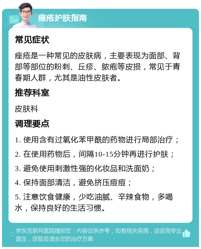 痤疮护肤指南 常见症状 痤疮是一种常见的皮肤病，主要表现为面部、背部等部位的粉刺、丘疹、脓疱等皮损，常见于青春期人群，尤其是油性皮肤者。 推荐科室 皮肤科 调理要点 1. 使用含有过氧化苯甲酰的药物进行局部治疗； 2. 在使用药物后，间隔10-15分钟再进行护肤； 3. 避免使用刺激性强的化妆品和洗面奶； 4. 保持面部清洁，避免挤压痘痘； 5. 注意饮食健康，少吃油腻、辛辣食物，多喝水，保持良好的生活习惯。