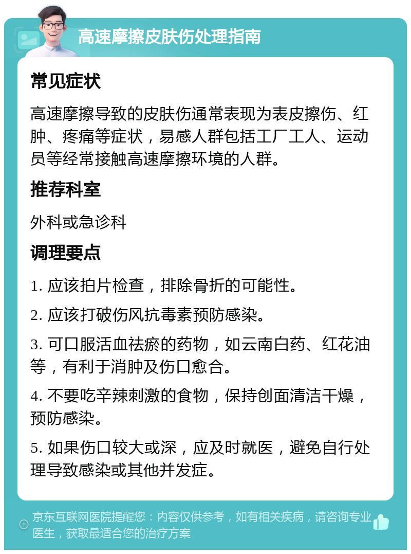 高速摩擦皮肤伤处理指南 常见症状 高速摩擦导致的皮肤伤通常表现为表皮擦伤、红肿、疼痛等症状，易感人群包括工厂工人、运动员等经常接触高速摩擦环境的人群。 推荐科室 外科或急诊科 调理要点 1. 应该拍片检查，排除骨折的可能性。 2. 应该打破伤风抗毒素预防感染。 3. 可口服活血祛瘀的药物，如云南白药、红花油等，有利于消肿及伤口愈合。 4. 不要吃辛辣刺激的食物，保持创面清洁干燥，预防感染。 5. 如果伤口较大或深，应及时就医，避免自行处理导致感染或其他并发症。