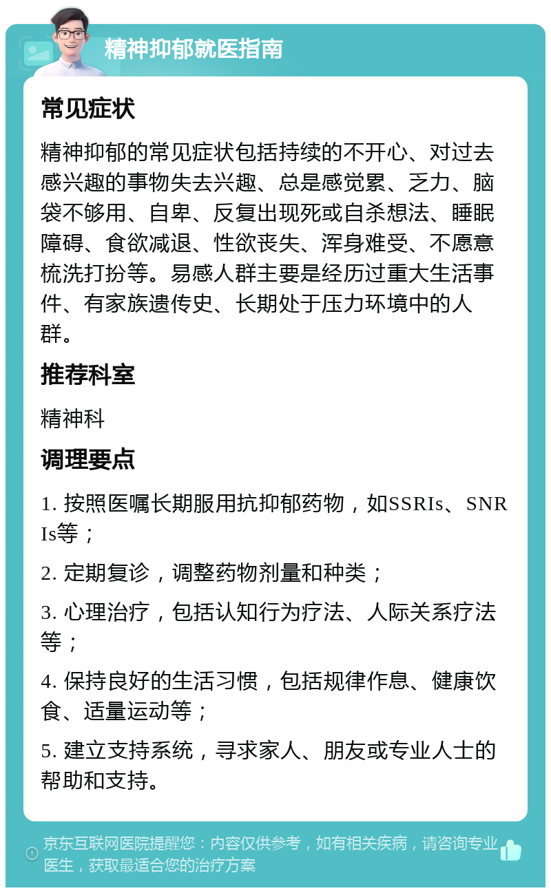 精神抑郁就医指南 常见症状 精神抑郁的常见症状包括持续的不开心、对过去感兴趣的事物失去兴趣、总是感觉累、乏力、脑袋不够用、自卑、反复出现死或自杀想法、睡眠障碍、食欲减退、性欲丧失、浑身难受、不愿意梳洗打扮等。易感人群主要是经历过重大生活事件、有家族遗传史、长期处于压力环境中的人群。 推荐科室 精神科 调理要点 1. 按照医嘱长期服用抗抑郁药物，如SSRIs、SNRIs等； 2. 定期复诊，调整药物剂量和种类； 3. 心理治疗，包括认知行为疗法、人际关系疗法等； 4. 保持良好的生活习惯，包括规律作息、健康饮食、适量运动等； 5. 建立支持系统，寻求家人、朋友或专业人士的帮助和支持。