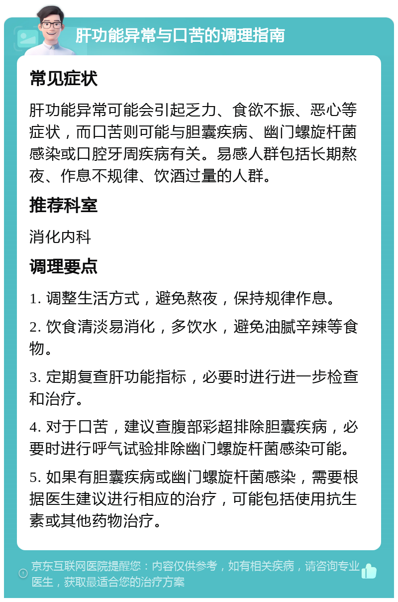 肝功能异常与口苦的调理指南 常见症状 肝功能异常可能会引起乏力、食欲不振、恶心等症状，而口苦则可能与胆囊疾病、幽门螺旋杆菌感染或口腔牙周疾病有关。易感人群包括长期熬夜、作息不规律、饮酒过量的人群。 推荐科室 消化内科 调理要点 1. 调整生活方式，避免熬夜，保持规律作息。 2. 饮食清淡易消化，多饮水，避免油腻辛辣等食物。 3. 定期复查肝功能指标，必要时进行进一步检查和治疗。 4. 对于口苦，建议查腹部彩超排除胆囊疾病，必要时进行呼气试验排除幽门螺旋杆菌感染可能。 5. 如果有胆囊疾病或幽门螺旋杆菌感染，需要根据医生建议进行相应的治疗，可能包括使用抗生素或其他药物治疗。