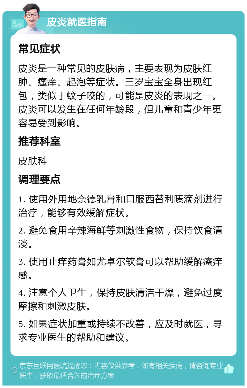 皮炎就医指南 常见症状 皮炎是一种常见的皮肤病，主要表现为皮肤红肿、瘙痒、起泡等症状。三岁宝宝全身出现红包，类似于蚊子咬的，可能是皮炎的表现之一。皮炎可以发生在任何年龄段，但儿童和青少年更容易受到影响。 推荐科室 皮肤科 调理要点 1. 使用外用地奈德乳膏和口服西替利嗪滴剂进行治疗，能够有效缓解症状。 2. 避免食用辛辣海鲜等刺激性食物，保持饮食清淡。 3. 使用止痒药膏如尤卓尔软膏可以帮助缓解瘙痒感。 4. 注意个人卫生，保持皮肤清洁干燥，避免过度摩擦和刺激皮肤。 5. 如果症状加重或持续不改善，应及时就医，寻求专业医生的帮助和建议。