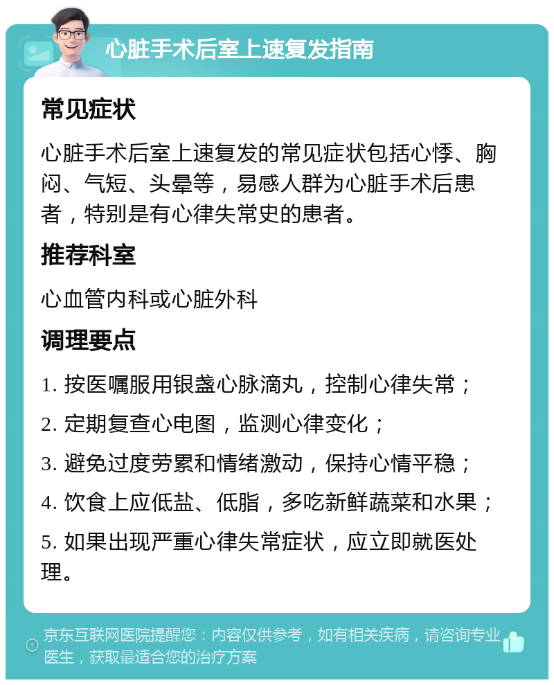 心脏手术后室上速复发指南 常见症状 心脏手术后室上速复发的常见症状包括心悸、胸闷、气短、头晕等，易感人群为心脏手术后患者，特别是有心律失常史的患者。 推荐科室 心血管内科或心脏外科 调理要点 1. 按医嘱服用银盏心脉滴丸，控制心律失常； 2. 定期复查心电图，监测心律变化； 3. 避免过度劳累和情绪激动，保持心情平稳； 4. 饮食上应低盐、低脂，多吃新鲜蔬菜和水果； 5. 如果出现严重心律失常症状，应立即就医处理。