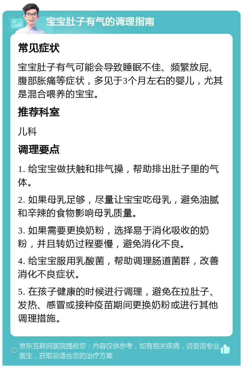 宝宝肚子有气的调理指南 常见症状 宝宝肚子有气可能会导致睡眠不佳、频繁放屁、腹部胀痛等症状，多见于3个月左右的婴儿，尤其是混合喂养的宝宝。 推荐科室 儿科 调理要点 1. 给宝宝做扶触和排气操，帮助排出肚子里的气体。 2. 如果母乳足够，尽量让宝宝吃母乳，避免油腻和辛辣的食物影响母乳质量。 3. 如果需要更换奶粉，选择易于消化吸收的奶粉，并且转奶过程要慢，避免消化不良。 4. 给宝宝服用乳酸菌，帮助调理肠道菌群，改善消化不良症状。 5. 在孩子健康的时候进行调理，避免在拉肚子、发热、感冒或接种疫苗期间更换奶粉或进行其他调理措施。