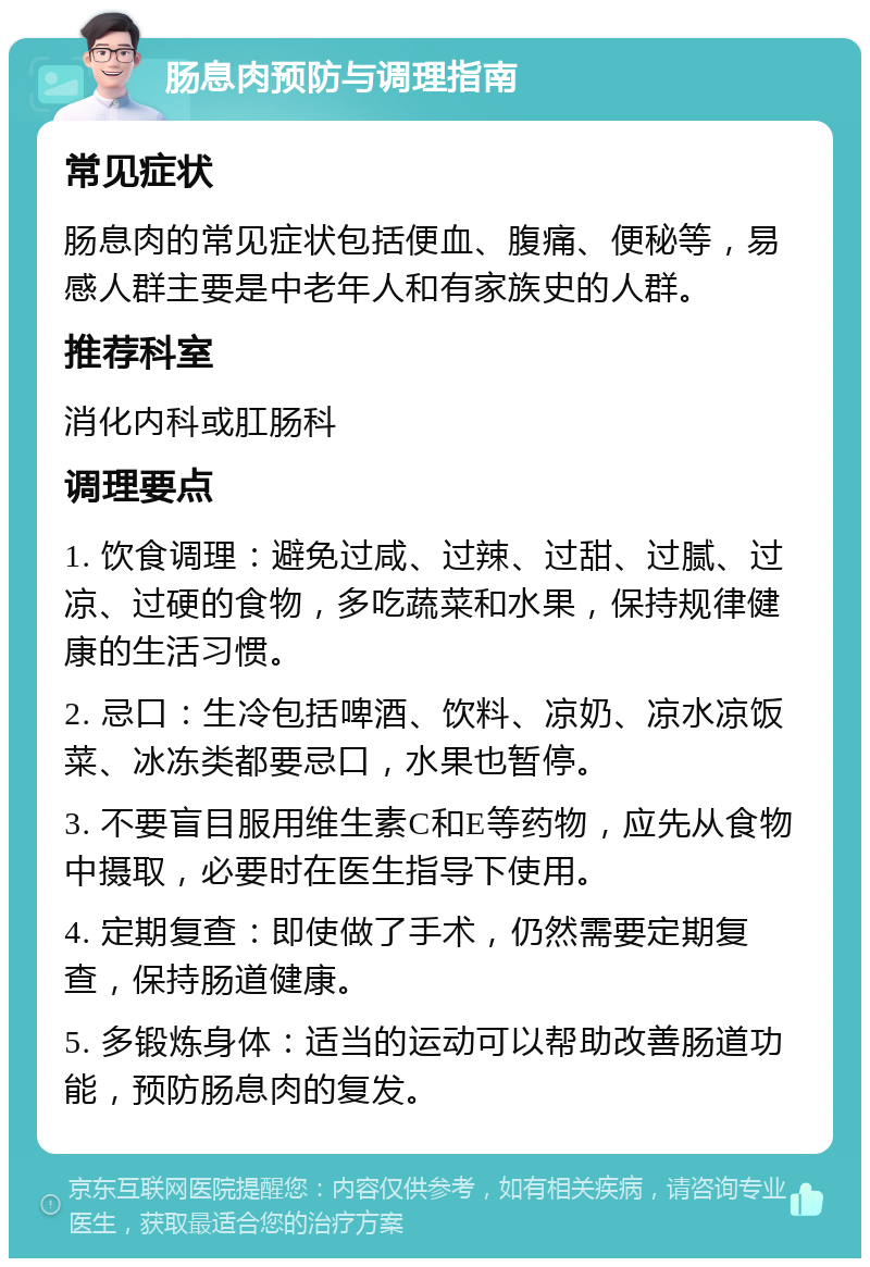 肠息肉预防与调理指南 常见症状 肠息肉的常见症状包括便血、腹痛、便秘等，易感人群主要是中老年人和有家族史的人群。 推荐科室 消化内科或肛肠科 调理要点 1. 饮食调理：避免过咸、过辣、过甜、过腻、过凉、过硬的食物，多吃蔬菜和水果，保持规律健康的生活习惯。 2. 忌口：生冷包括啤酒、饮料、凉奶、凉水凉饭菜、冰冻类都要忌口，水果也暂停。 3. 不要盲目服用维生素C和E等药物，应先从食物中摄取，必要时在医生指导下使用。 4. 定期复查：即使做了手术，仍然需要定期复查，保持肠道健康。 5. 多锻炼身体：适当的运动可以帮助改善肠道功能，预防肠息肉的复发。