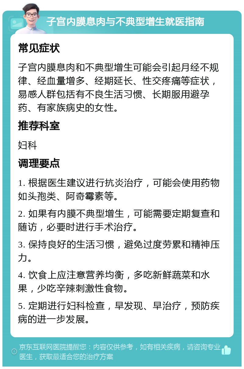 子宫内膜息肉与不典型增生就医指南 常见症状 子宫内膜息肉和不典型增生可能会引起月经不规律、经血量增多、经期延长、性交疼痛等症状，易感人群包括有不良生活习惯、长期服用避孕药、有家族病史的女性。 推荐科室 妇科 调理要点 1. 根据医生建议进行抗炎治疗，可能会使用药物如头孢类、阿奇霉素等。 2. 如果有内膜不典型增生，可能需要定期复查和随访，必要时进行手术治疗。 3. 保持良好的生活习惯，避免过度劳累和精神压力。 4. 饮食上应注意营养均衡，多吃新鲜蔬菜和水果，少吃辛辣刺激性食物。 5. 定期进行妇科检查，早发现、早治疗，预防疾病的进一步发展。