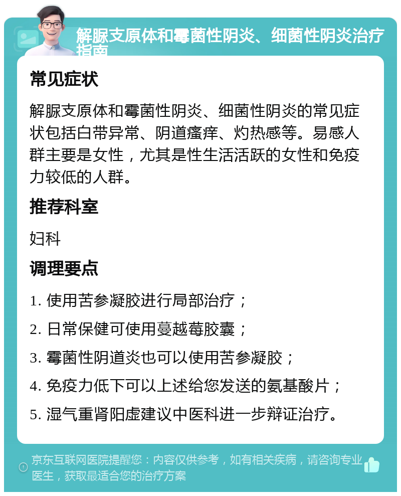 解脲支原体和霉菌性阴炎、细菌性阴炎治疗指南 常见症状 解脲支原体和霉菌性阴炎、细菌性阴炎的常见症状包括白带异常、阴道瘙痒、灼热感等。易感人群主要是女性，尤其是性生活活跃的女性和免疫力较低的人群。 推荐科室 妇科 调理要点 1. 使用苦参凝胶进行局部治疗； 2. 日常保健可使用蔓越莓胶囊； 3. 霉菌性阴道炎也可以使用苦参凝胶； 4. 免疫力低下可以上述给您发送的氨基酸片； 5. 湿气重肾阳虚建议中医科进一步辩证治疗。