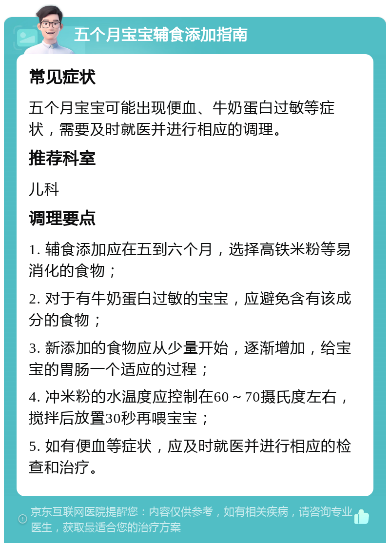 五个月宝宝辅食添加指南 常见症状 五个月宝宝可能出现便血、牛奶蛋白过敏等症状，需要及时就医并进行相应的调理。 推荐科室 儿科 调理要点 1. 辅食添加应在五到六个月，选择高铁米粉等易消化的食物； 2. 对于有牛奶蛋白过敏的宝宝，应避免含有该成分的食物； 3. 新添加的食物应从少量开始，逐渐增加，给宝宝的胃肠一个适应的过程； 4. 冲米粉的水温度应控制在60～70摄氏度左右，搅拌后放置30秒再喂宝宝； 5. 如有便血等症状，应及时就医并进行相应的检查和治疗。