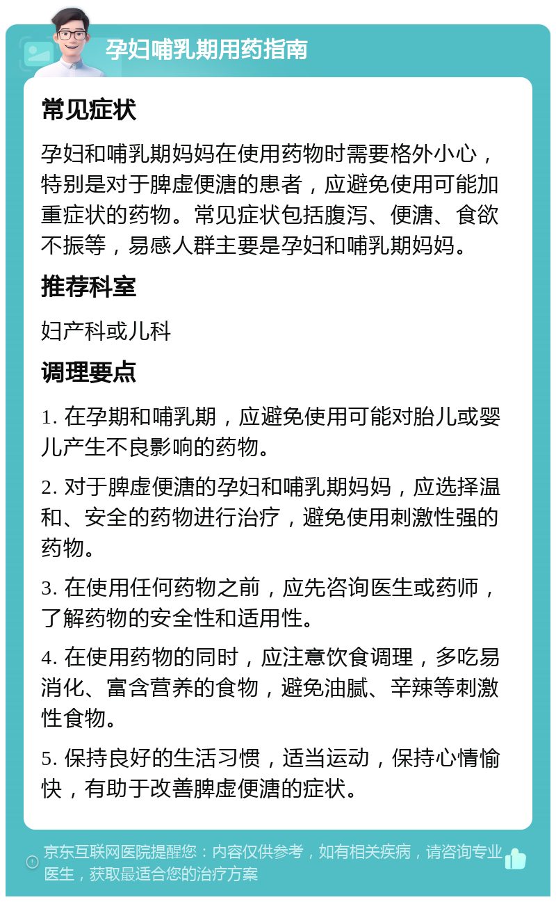 孕妇哺乳期用药指南 常见症状 孕妇和哺乳期妈妈在使用药物时需要格外小心，特别是对于脾虚便溏的患者，应避免使用可能加重症状的药物。常见症状包括腹泻、便溏、食欲不振等，易感人群主要是孕妇和哺乳期妈妈。 推荐科室 妇产科或儿科 调理要点 1. 在孕期和哺乳期，应避免使用可能对胎儿或婴儿产生不良影响的药物。 2. 对于脾虚便溏的孕妇和哺乳期妈妈，应选择温和、安全的药物进行治疗，避免使用刺激性强的药物。 3. 在使用任何药物之前，应先咨询医生或药师，了解药物的安全性和适用性。 4. 在使用药物的同时，应注意饮食调理，多吃易消化、富含营养的食物，避免油腻、辛辣等刺激性食物。 5. 保持良好的生活习惯，适当运动，保持心情愉快，有助于改善脾虚便溏的症状。