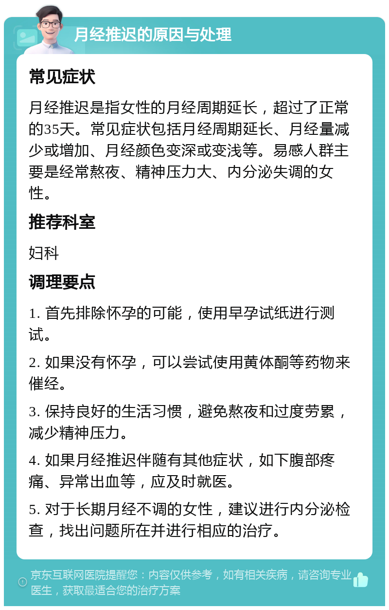 月经推迟的原因与处理 常见症状 月经推迟是指女性的月经周期延长，超过了正常的35天。常见症状包括月经周期延长、月经量减少或增加、月经颜色变深或变浅等。易感人群主要是经常熬夜、精神压力大、内分泌失调的女性。 推荐科室 妇科 调理要点 1. 首先排除怀孕的可能，使用早孕试纸进行测试。 2. 如果没有怀孕，可以尝试使用黄体酮等药物来催经。 3. 保持良好的生活习惯，避免熬夜和过度劳累，减少精神压力。 4. 如果月经推迟伴随有其他症状，如下腹部疼痛、异常出血等，应及时就医。 5. 对于长期月经不调的女性，建议进行内分泌检查，找出问题所在并进行相应的治疗。