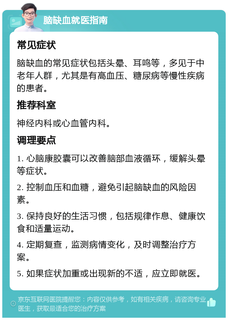 脑缺血就医指南 常见症状 脑缺血的常见症状包括头晕、耳鸣等，多见于中老年人群，尤其是有高血压、糖尿病等慢性疾病的患者。 推荐科室 神经内科或心血管内科。 调理要点 1. 心脑康胶囊可以改善脑部血液循环，缓解头晕等症状。 2. 控制血压和血糖，避免引起脑缺血的风险因素。 3. 保持良好的生活习惯，包括规律作息、健康饮食和适量运动。 4. 定期复查，监测病情变化，及时调整治疗方案。 5. 如果症状加重或出现新的不适，应立即就医。