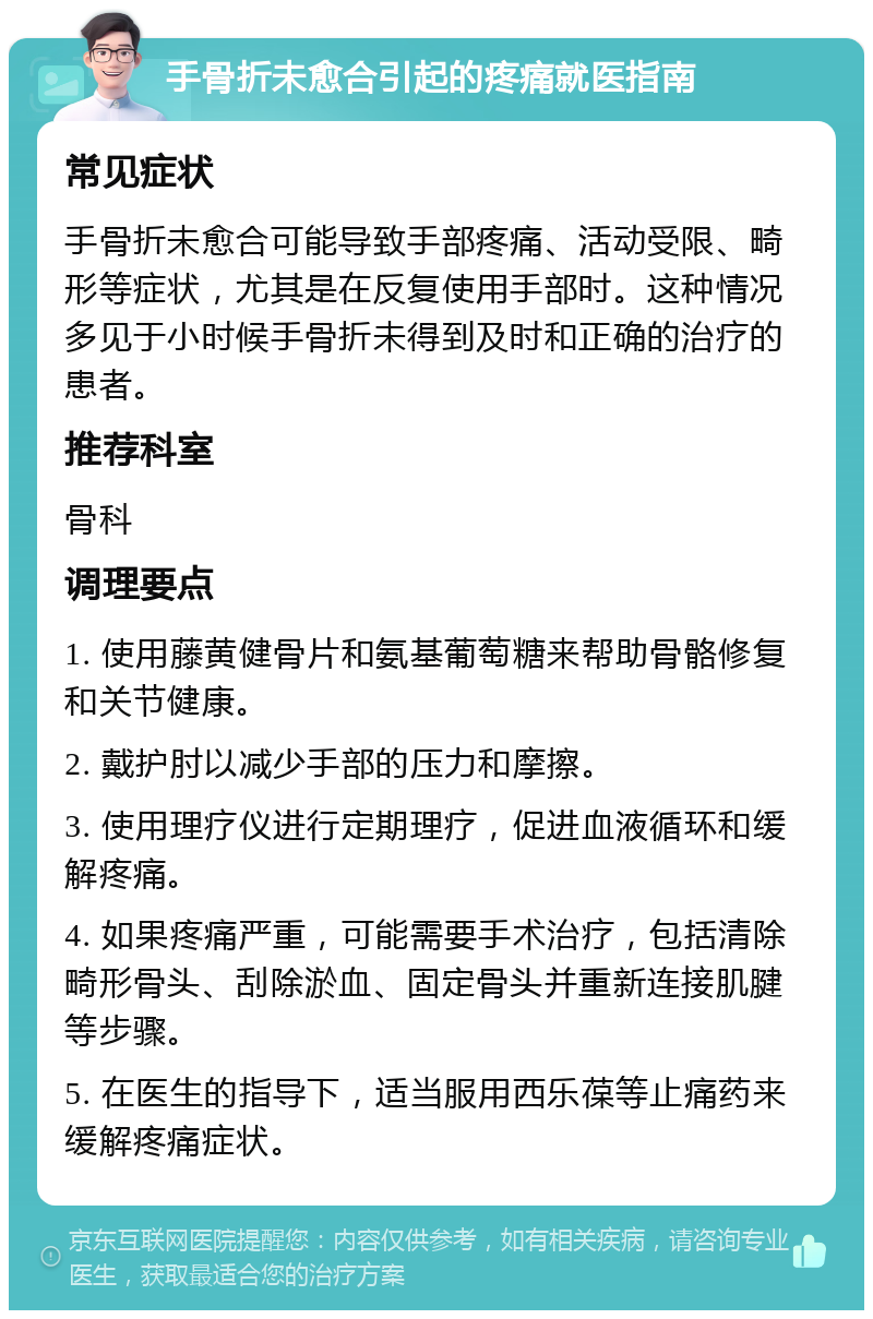 手骨折未愈合引起的疼痛就医指南 常见症状 手骨折未愈合可能导致手部疼痛、活动受限、畸形等症状，尤其是在反复使用手部时。这种情况多见于小时候手骨折未得到及时和正确的治疗的患者。 推荐科室 骨科 调理要点 1. 使用藤黄健骨片和氨基葡萄糖来帮助骨骼修复和关节健康。 2. 戴护肘以减少手部的压力和摩擦。 3. 使用理疗仪进行定期理疗，促进血液循环和缓解疼痛。 4. 如果疼痛严重，可能需要手术治疗，包括清除畸形骨头、刮除淤血、固定骨头并重新连接肌腱等步骤。 5. 在医生的指导下，适当服用西乐葆等止痛药来缓解疼痛症状。