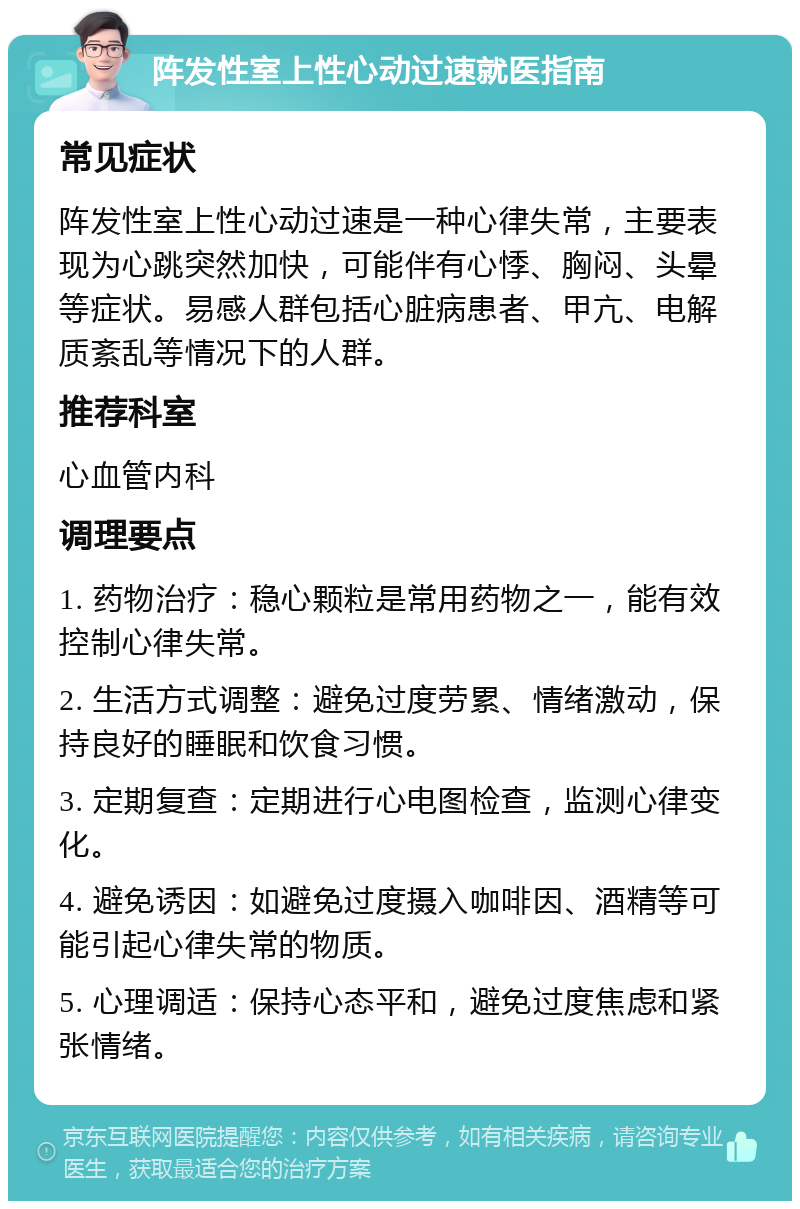 阵发性室上性心动过速就医指南 常见症状 阵发性室上性心动过速是一种心律失常，主要表现为心跳突然加快，可能伴有心悸、胸闷、头晕等症状。易感人群包括心脏病患者、甲亢、电解质紊乱等情况下的人群。 推荐科室 心血管内科 调理要点 1. 药物治疗：稳心颗粒是常用药物之一，能有效控制心律失常。 2. 生活方式调整：避免过度劳累、情绪激动，保持良好的睡眠和饮食习惯。 3. 定期复查：定期进行心电图检查，监测心律变化。 4. 避免诱因：如避免过度摄入咖啡因、酒精等可能引起心律失常的物质。 5. 心理调适：保持心态平和，避免过度焦虑和紧张情绪。