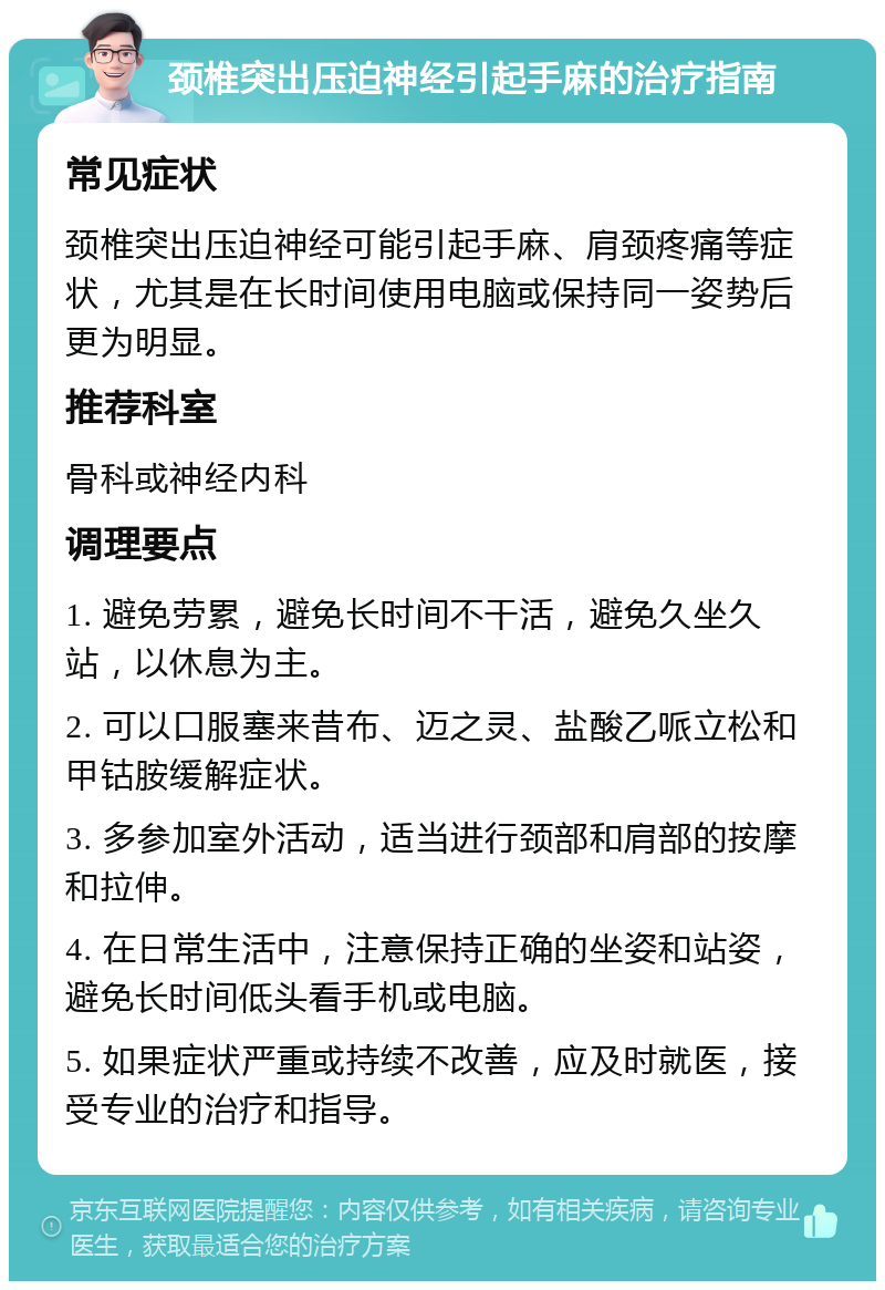 颈椎突出压迫神经引起手麻的治疗指南 常见症状 颈椎突出压迫神经可能引起手麻、肩颈疼痛等症状，尤其是在长时间使用电脑或保持同一姿势后更为明显。 推荐科室 骨科或神经内科 调理要点 1. 避免劳累，避免长时间不干活，避免久坐久站，以休息为主。 2. 可以口服塞来昔布、迈之灵、盐酸乙哌立松和甲钴胺缓解症状。 3. 多参加室外活动，适当进行颈部和肩部的按摩和拉伸。 4. 在日常生活中，注意保持正确的坐姿和站姿，避免长时间低头看手机或电脑。 5. 如果症状严重或持续不改善，应及时就医，接受专业的治疗和指导。