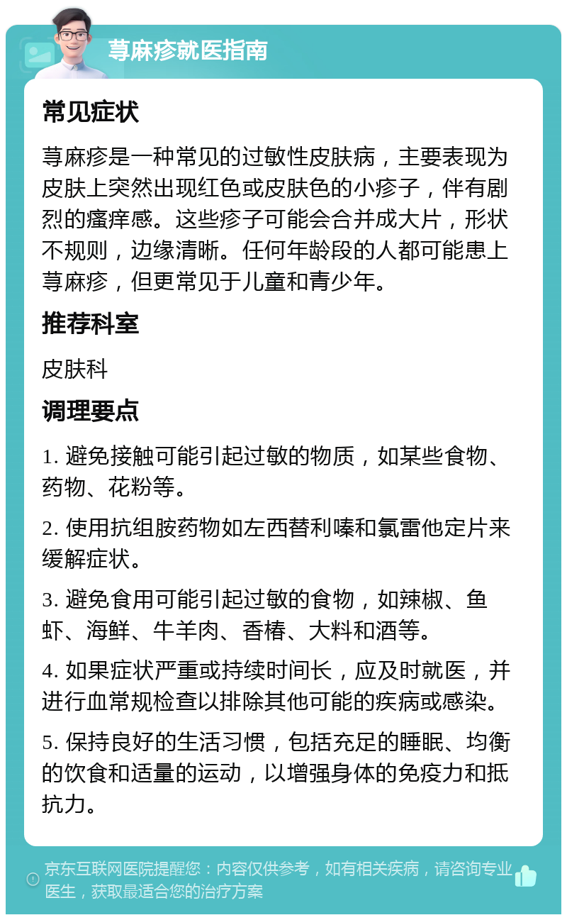 荨麻疹就医指南 常见症状 荨麻疹是一种常见的过敏性皮肤病，主要表现为皮肤上突然出现红色或皮肤色的小疹子，伴有剧烈的瘙痒感。这些疹子可能会合并成大片，形状不规则，边缘清晰。任何年龄段的人都可能患上荨麻疹，但更常见于儿童和青少年。 推荐科室 皮肤科 调理要点 1. 避免接触可能引起过敏的物质，如某些食物、药物、花粉等。 2. 使用抗组胺药物如左西替利嗪和氯雷他定片来缓解症状。 3. 避免食用可能引起过敏的食物，如辣椒、鱼虾、海鲜、牛羊肉、香椿、大料和酒等。 4. 如果症状严重或持续时间长，应及时就医，并进行血常规检查以排除其他可能的疾病或感染。 5. 保持良好的生活习惯，包括充足的睡眠、均衡的饮食和适量的运动，以增强身体的免疫力和抵抗力。