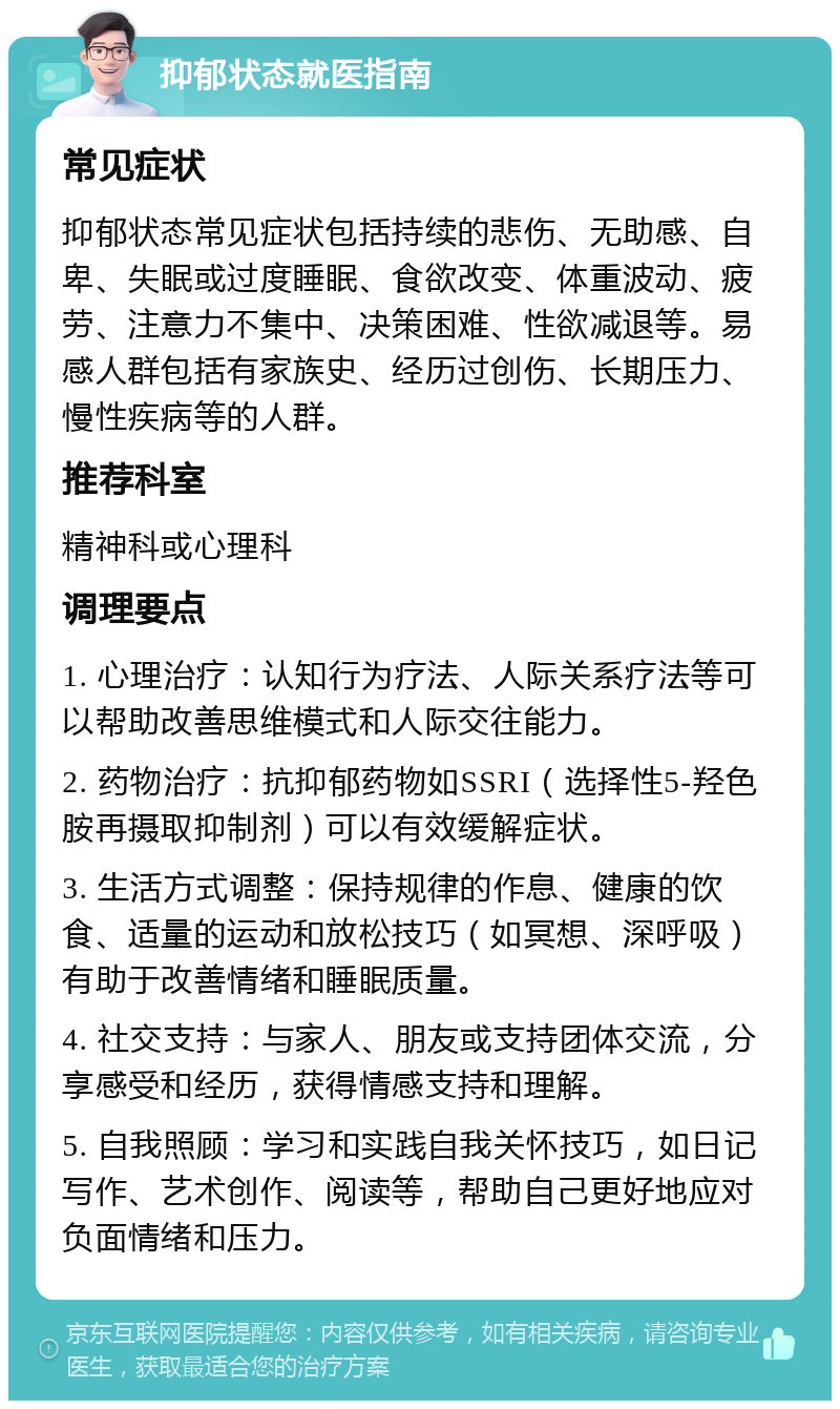 抑郁状态就医指南 常见症状 抑郁状态常见症状包括持续的悲伤、无助感、自卑、失眠或过度睡眠、食欲改变、体重波动、疲劳、注意力不集中、决策困难、性欲减退等。易感人群包括有家族史、经历过创伤、长期压力、慢性疾病等的人群。 推荐科室 精神科或心理科 调理要点 1. 心理治疗：认知行为疗法、人际关系疗法等可以帮助改善思维模式和人际交往能力。 2. 药物治疗：抗抑郁药物如SSRI（选择性5-羟色胺再摄取抑制剂）可以有效缓解症状。 3. 生活方式调整：保持规律的作息、健康的饮食、适量的运动和放松技巧（如冥想、深呼吸）有助于改善情绪和睡眠质量。 4. 社交支持：与家人、朋友或支持团体交流，分享感受和经历，获得情感支持和理解。 5. 自我照顾：学习和实践自我关怀技巧，如日记写作、艺术创作、阅读等，帮助自己更好地应对负面情绪和压力。