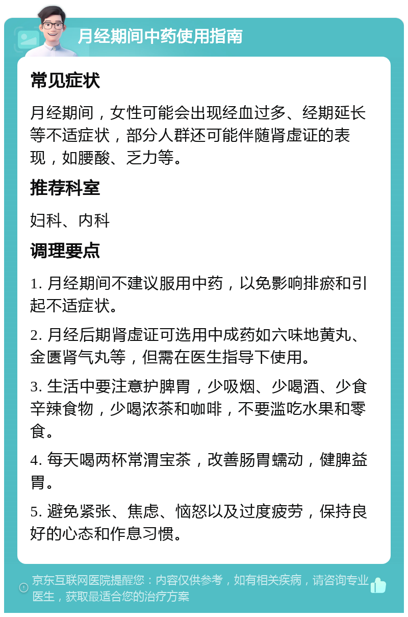 月经期间中药使用指南 常见症状 月经期间，女性可能会出现经血过多、经期延长等不适症状，部分人群还可能伴随肾虚证的表现，如腰酸、乏力等。 推荐科室 妇科、内科 调理要点 1. 月经期间不建议服用中药，以免影响排瘀和引起不适症状。 2. 月经后期肾虚证可选用中成药如六味地黄丸、金匮肾气丸等，但需在医生指导下使用。 3. 生活中要注意护脾胃，少吸烟、少喝酒、少食辛辣食物，少喝浓茶和咖啡，不要滥吃水果和零食。 4. 每天喝两杯常渭宝茶，改善肠胃蠕动，健脾益胃。 5. 避免紧张、焦虑、恼怒以及过度疲劳，保持良好的心态和作息习惯。