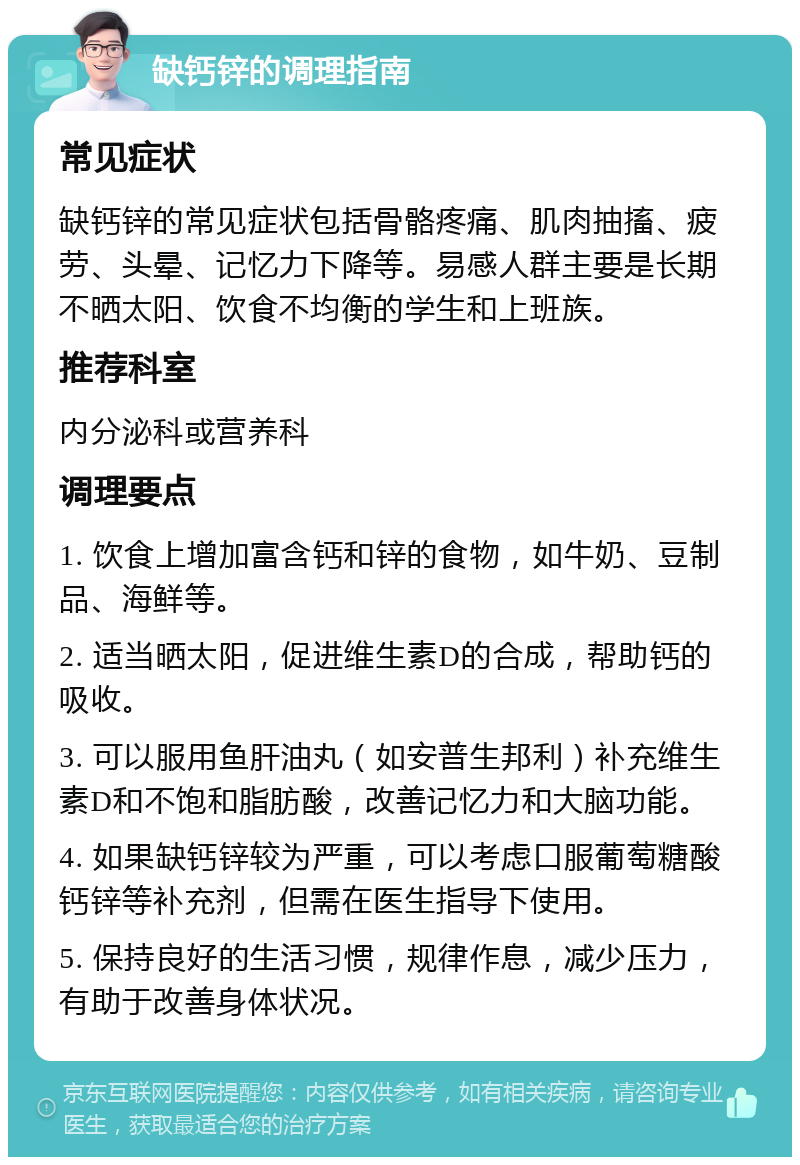 缺钙锌的调理指南 常见症状 缺钙锌的常见症状包括骨骼疼痛、肌肉抽搐、疲劳、头晕、记忆力下降等。易感人群主要是长期不晒太阳、饮食不均衡的学生和上班族。 推荐科室 内分泌科或营养科 调理要点 1. 饮食上增加富含钙和锌的食物，如牛奶、豆制品、海鲜等。 2. 适当晒太阳，促进维生素D的合成，帮助钙的吸收。 3. 可以服用鱼肝油丸（如安普生邦利）补充维生素D和不饱和脂肪酸，改善记忆力和大脑功能。 4. 如果缺钙锌较为严重，可以考虑口服葡萄糖酸钙锌等补充剂，但需在医生指导下使用。 5. 保持良好的生活习惯，规律作息，减少压力，有助于改善身体状况。