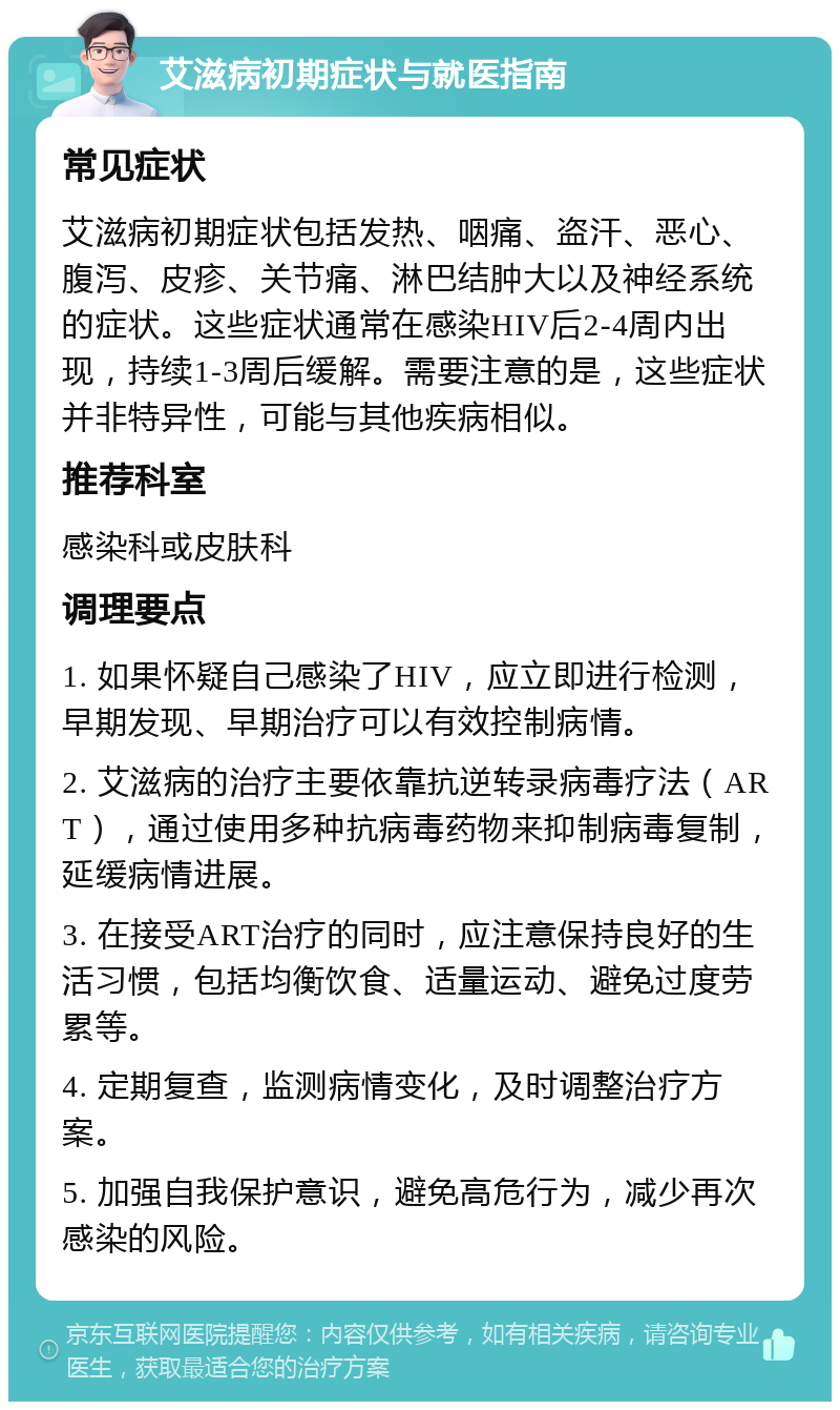 艾滋病初期症状与就医指南 常见症状 艾滋病初期症状包括发热、咽痛、盗汗、恶心、腹泻、皮疹、关节痛、淋巴结肿大以及神经系统的症状。这些症状通常在感染HIV后2-4周内出现，持续1-3周后缓解。需要注意的是，这些症状并非特异性，可能与其他疾病相似。 推荐科室 感染科或皮肤科 调理要点 1. 如果怀疑自己感染了HIV，应立即进行检测，早期发现、早期治疗可以有效控制病情。 2. 艾滋病的治疗主要依靠抗逆转录病毒疗法（ART），通过使用多种抗病毒药物来抑制病毒复制，延缓病情进展。 3. 在接受ART治疗的同时，应注意保持良好的生活习惯，包括均衡饮食、适量运动、避免过度劳累等。 4. 定期复查，监测病情变化，及时调整治疗方案。 5. 加强自我保护意识，避免高危行为，减少再次感染的风险。