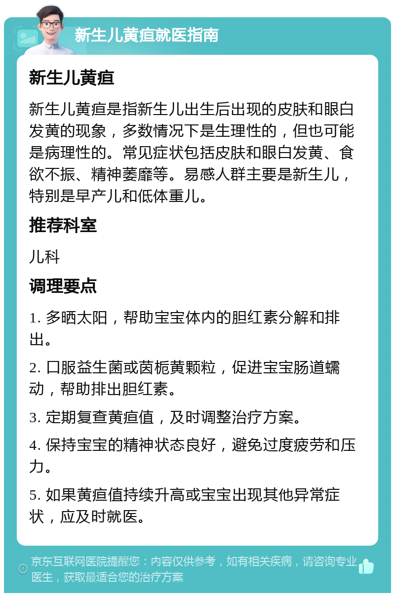 新生儿黄疸就医指南 新生儿黄疸 新生儿黄疸是指新生儿出生后出现的皮肤和眼白发黄的现象，多数情况下是生理性的，但也可能是病理性的。常见症状包括皮肤和眼白发黄、食欲不振、精神萎靡等。易感人群主要是新生儿，特别是早产儿和低体重儿。 推荐科室 儿科 调理要点 1. 多晒太阳，帮助宝宝体内的胆红素分解和排出。 2. 口服益生菌或茵栀黄颗粒，促进宝宝肠道蠕动，帮助排出胆红素。 3. 定期复查黄疸值，及时调整治疗方案。 4. 保持宝宝的精神状态良好，避免过度疲劳和压力。 5. 如果黄疸值持续升高或宝宝出现其他异常症状，应及时就医。