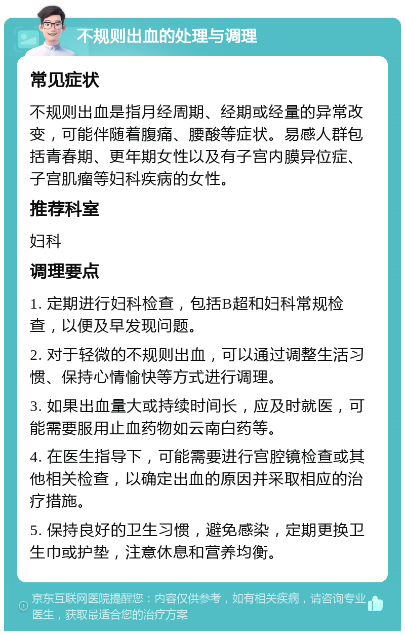 不规则出血的处理与调理 常见症状 不规则出血是指月经周期、经期或经量的异常改变，可能伴随着腹痛、腰酸等症状。易感人群包括青春期、更年期女性以及有子宫内膜异位症、子宫肌瘤等妇科疾病的女性。 推荐科室 妇科 调理要点 1. 定期进行妇科检查，包括B超和妇科常规检查，以便及早发现问题。 2. 对于轻微的不规则出血，可以通过调整生活习惯、保持心情愉快等方式进行调理。 3. 如果出血量大或持续时间长，应及时就医，可能需要服用止血药物如云南白药等。 4. 在医生指导下，可能需要进行宫腔镜检查或其他相关检查，以确定出血的原因并采取相应的治疗措施。 5. 保持良好的卫生习惯，避免感染，定期更换卫生巾或护垫，注意休息和营养均衡。