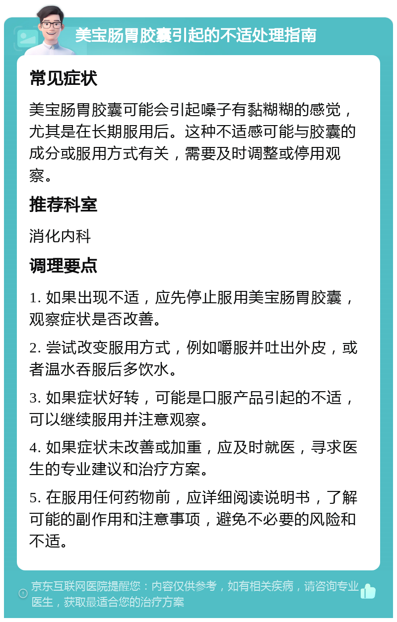 美宝肠胃胶囊引起的不适处理指南 常见症状 美宝肠胃胶囊可能会引起嗓子有黏糊糊的感觉，尤其是在长期服用后。这种不适感可能与胶囊的成分或服用方式有关，需要及时调整或停用观察。 推荐科室 消化内科 调理要点 1. 如果出现不适，应先停止服用美宝肠胃胶囊，观察症状是否改善。 2. 尝试改变服用方式，例如嚼服并吐出外皮，或者温水吞服后多饮水。 3. 如果症状好转，可能是口服产品引起的不适，可以继续服用并注意观察。 4. 如果症状未改善或加重，应及时就医，寻求医生的专业建议和治疗方案。 5. 在服用任何药物前，应详细阅读说明书，了解可能的副作用和注意事项，避免不必要的风险和不适。