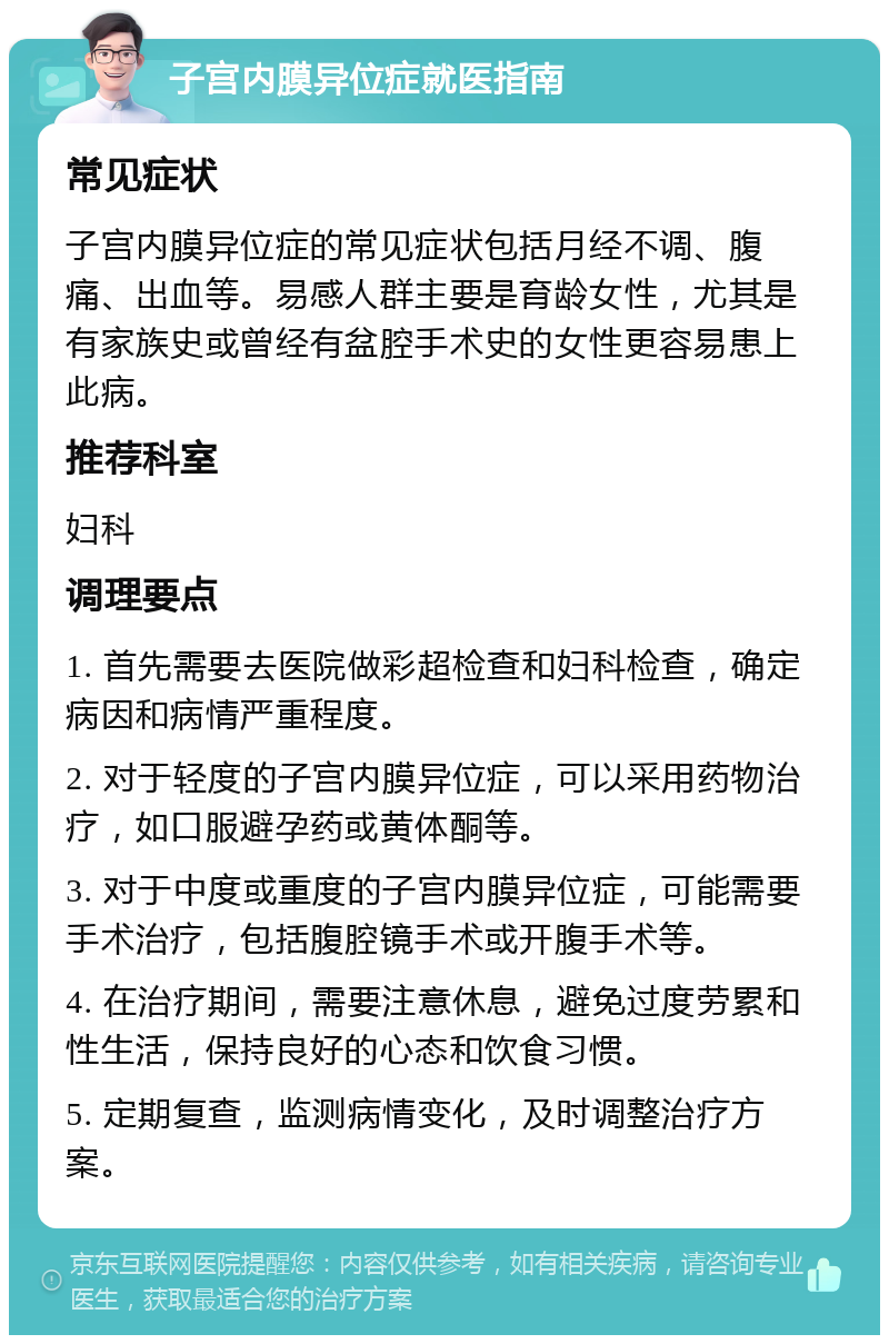 子宫内膜异位症就医指南 常见症状 子宫内膜异位症的常见症状包括月经不调、腹痛、出血等。易感人群主要是育龄女性，尤其是有家族史或曾经有盆腔手术史的女性更容易患上此病。 推荐科室 妇科 调理要点 1. 首先需要去医院做彩超检查和妇科检查，确定病因和病情严重程度。 2. 对于轻度的子宫内膜异位症，可以采用药物治疗，如口服避孕药或黄体酮等。 3. 对于中度或重度的子宫内膜异位症，可能需要手术治疗，包括腹腔镜手术或开腹手术等。 4. 在治疗期间，需要注意休息，避免过度劳累和性生活，保持良好的心态和饮食习惯。 5. 定期复查，监测病情变化，及时调整治疗方案。