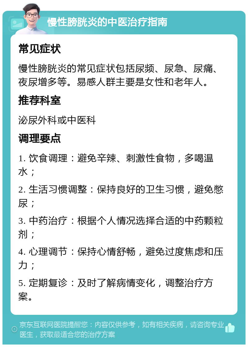 慢性膀胱炎的中医治疗指南 常见症状 慢性膀胱炎的常见症状包括尿频、尿急、尿痛、夜尿增多等。易感人群主要是女性和老年人。 推荐科室 泌尿外科或中医科 调理要点 1. 饮食调理：避免辛辣、刺激性食物，多喝温水； 2. 生活习惯调整：保持良好的卫生习惯，避免憋尿； 3. 中药治疗：根据个人情况选择合适的中药颗粒剂； 4. 心理调节：保持心情舒畅，避免过度焦虑和压力； 5. 定期复诊：及时了解病情变化，调整治疗方案。