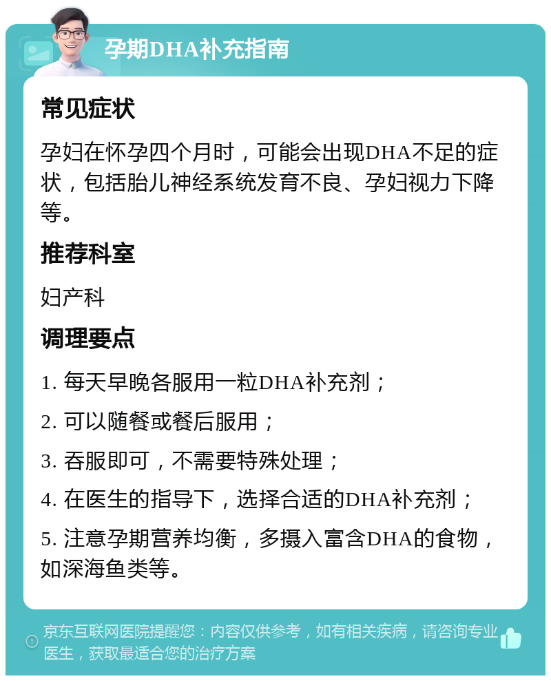 孕期DHA补充指南 常见症状 孕妇在怀孕四个月时，可能会出现DHA不足的症状，包括胎儿神经系统发育不良、孕妇视力下降等。 推荐科室 妇产科 调理要点 1. 每天早晚各服用一粒DHA补充剂； 2. 可以随餐或餐后服用； 3. 吞服即可，不需要特殊处理； 4. 在医生的指导下，选择合适的DHA补充剂； 5. 注意孕期营养均衡，多摄入富含DHA的食物，如深海鱼类等。