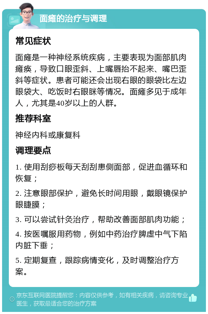 面瘫的治疗与调理 常见症状 面瘫是一种神经系统疾病，主要表现为面部肌肉瘫痪，导致口眼歪斜、上嘴唇抬不起来、嘴巴歪斜等症状。患者可能还会出现右眼的眼袋比左边眼袋大、吃饭时右眼眯等情况。面瘫多见于成年人，尤其是40岁以上的人群。 推荐科室 神经内科或康复科 调理要点 1. 使用刮痧板每天刮刮患侧面部，促进血循环和恢复； 2. 注意眼部保护，避免长时间用眼，戴眼镜保护眼睫膜； 3. 可以尝试针灸治疗，帮助改善面部肌肉功能； 4. 按医嘱服用药物，例如中药治疗脾虚中气下陷内脏下垂； 5. 定期复查，跟踪病情变化，及时调整治疗方案。