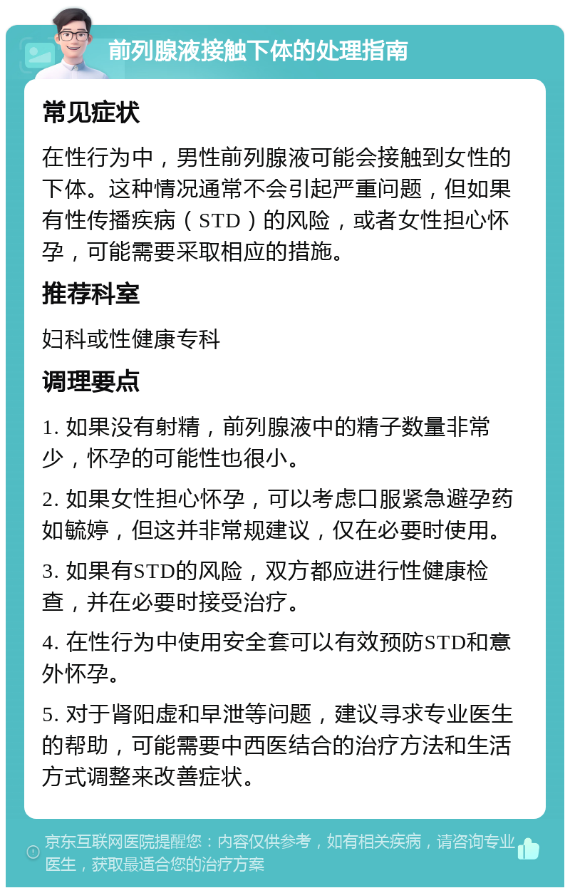 前列腺液接触下体的处理指南 常见症状 在性行为中，男性前列腺液可能会接触到女性的下体。这种情况通常不会引起严重问题，但如果有性传播疾病（STD）的风险，或者女性担心怀孕，可能需要采取相应的措施。 推荐科室 妇科或性健康专科 调理要点 1. 如果没有射精，前列腺液中的精子数量非常少，怀孕的可能性也很小。 2. 如果女性担心怀孕，可以考虑口服紧急避孕药如毓婷，但这并非常规建议，仅在必要时使用。 3. 如果有STD的风险，双方都应进行性健康检查，并在必要时接受治疗。 4. 在性行为中使用安全套可以有效预防STD和意外怀孕。 5. 对于肾阳虚和早泄等问题，建议寻求专业医生的帮助，可能需要中西医结合的治疗方法和生活方式调整来改善症状。