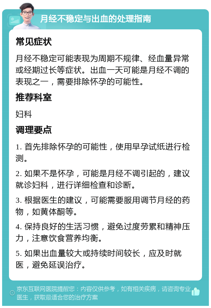 月经不稳定与出血的处理指南 常见症状 月经不稳定可能表现为周期不规律、经血量异常或经期过长等症状。出血一天可能是月经不调的表现之一，需要排除怀孕的可能性。 推荐科室 妇科 调理要点 1. 首先排除怀孕的可能性，使用早孕试纸进行检测。 2. 如果不是怀孕，可能是月经不调引起的，建议就诊妇科，进行详细检查和诊断。 3. 根据医生的建议，可能需要服用调节月经的药物，如黄体酮等。 4. 保持良好的生活习惯，避免过度劳累和精神压力，注意饮食营养均衡。 5. 如果出血量较大或持续时间较长，应及时就医，避免延误治疗。