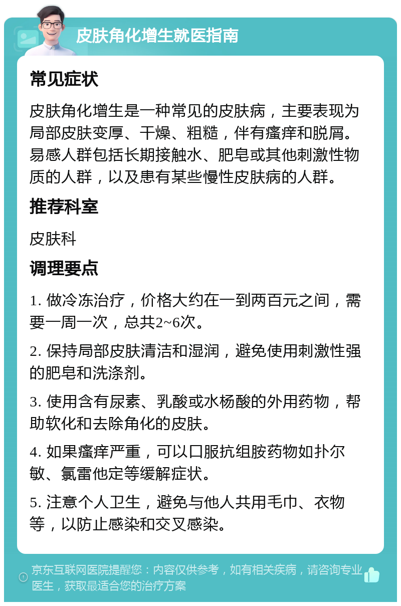 皮肤角化增生就医指南 常见症状 皮肤角化增生是一种常见的皮肤病，主要表现为局部皮肤变厚、干燥、粗糙，伴有瘙痒和脱屑。易感人群包括长期接触水、肥皂或其他刺激性物质的人群，以及患有某些慢性皮肤病的人群。 推荐科室 皮肤科 调理要点 1. 做冷冻治疗，价格大约在一到两百元之间，需要一周一次，总共2~6次。 2. 保持局部皮肤清洁和湿润，避免使用刺激性强的肥皂和洗涤剂。 3. 使用含有尿素、乳酸或水杨酸的外用药物，帮助软化和去除角化的皮肤。 4. 如果瘙痒严重，可以口服抗组胺药物如扑尔敏、氯雷他定等缓解症状。 5. 注意个人卫生，避免与他人共用毛巾、衣物等，以防止感染和交叉感染。