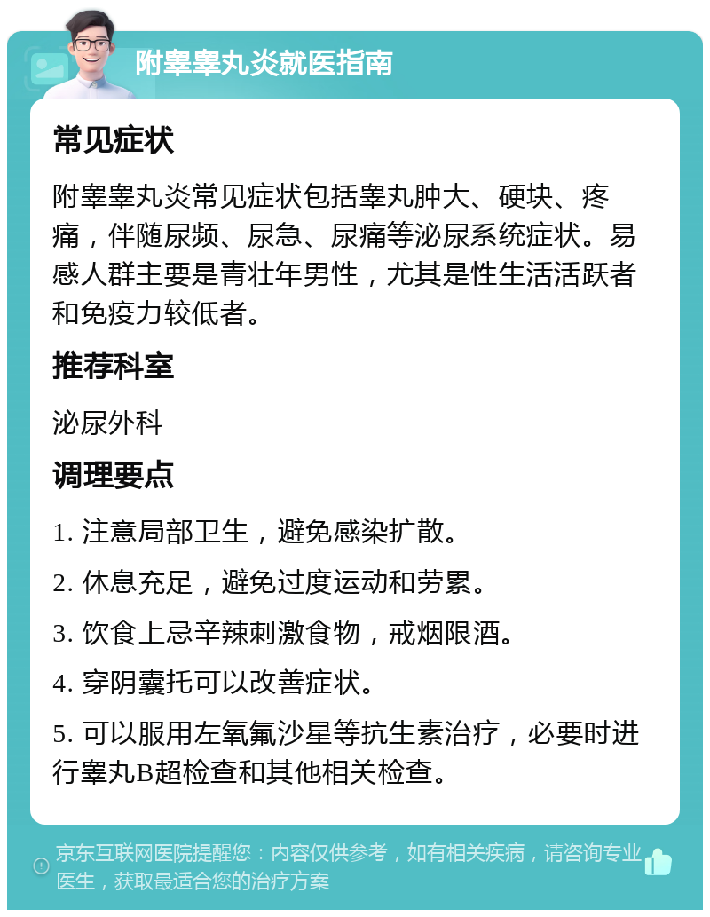 附睾睾丸炎就医指南 常见症状 附睾睾丸炎常见症状包括睾丸肿大、硬块、疼痛，伴随尿频、尿急、尿痛等泌尿系统症状。易感人群主要是青壮年男性，尤其是性生活活跃者和免疫力较低者。 推荐科室 泌尿外科 调理要点 1. 注意局部卫生，避免感染扩散。 2. 休息充足，避免过度运动和劳累。 3. 饮食上忌辛辣刺激食物，戒烟限酒。 4. 穿阴囊托可以改善症状。 5. 可以服用左氧氟沙星等抗生素治疗，必要时进行睾丸B超检查和其他相关检查。