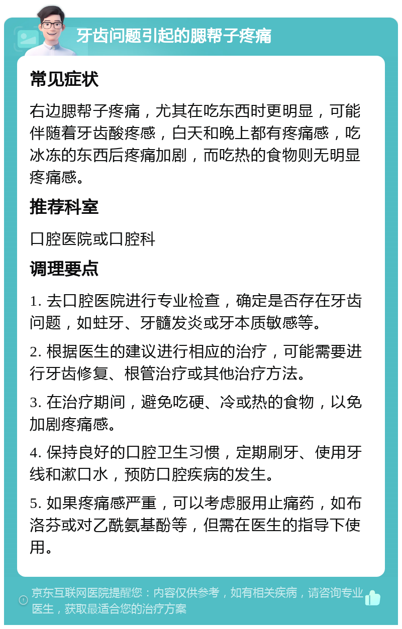 牙齿问题引起的腮帮子疼痛 常见症状 右边腮帮子疼痛，尤其在吃东西时更明显，可能伴随着牙齿酸疼感，白天和晚上都有疼痛感，吃冰冻的东西后疼痛加剧，而吃热的食物则无明显疼痛感。 推荐科室 口腔医院或口腔科 调理要点 1. 去口腔医院进行专业检查，确定是否存在牙齿问题，如蛀牙、牙髓发炎或牙本质敏感等。 2. 根据医生的建议进行相应的治疗，可能需要进行牙齿修复、根管治疗或其他治疗方法。 3. 在治疗期间，避免吃硬、冷或热的食物，以免加剧疼痛感。 4. 保持良好的口腔卫生习惯，定期刷牙、使用牙线和漱口水，预防口腔疾病的发生。 5. 如果疼痛感严重，可以考虑服用止痛药，如布洛芬或对乙酰氨基酚等，但需在医生的指导下使用。