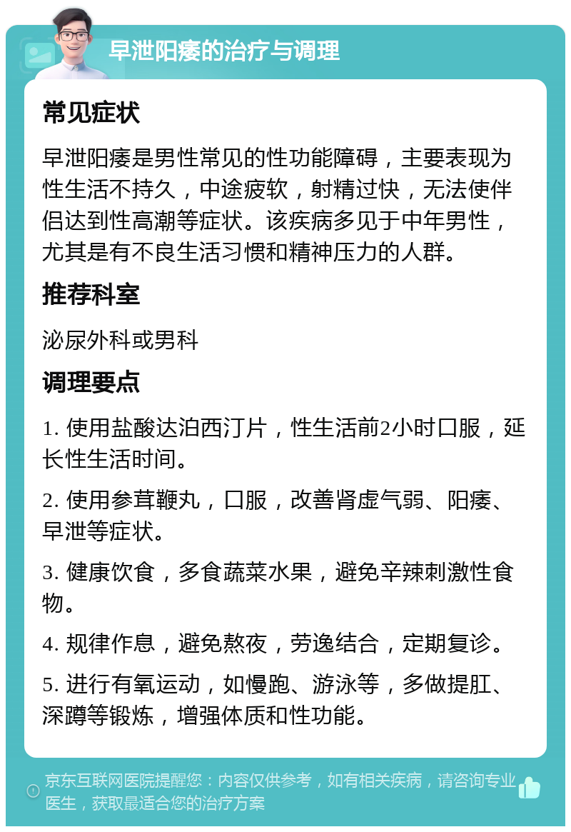 早泄阳痿的治疗与调理 常见症状 早泄阳痿是男性常见的性功能障碍，主要表现为性生活不持久，中途疲软，射精过快，无法使伴侣达到性高潮等症状。该疾病多见于中年男性，尤其是有不良生活习惯和精神压力的人群。 推荐科室 泌尿外科或男科 调理要点 1. 使用盐酸达泊西汀片，性生活前2小时口服，延长性生活时间。 2. 使用参茸鞭丸，口服，改善肾虚气弱、阳痿、早泄等症状。 3. 健康饮食，多食蔬菜水果，避免辛辣刺激性食物。 4. 规律作息，避免熬夜，劳逸结合，定期复诊。 5. 进行有氧运动，如慢跑、游泳等，多做提肛、深蹲等锻炼，增强体质和性功能。