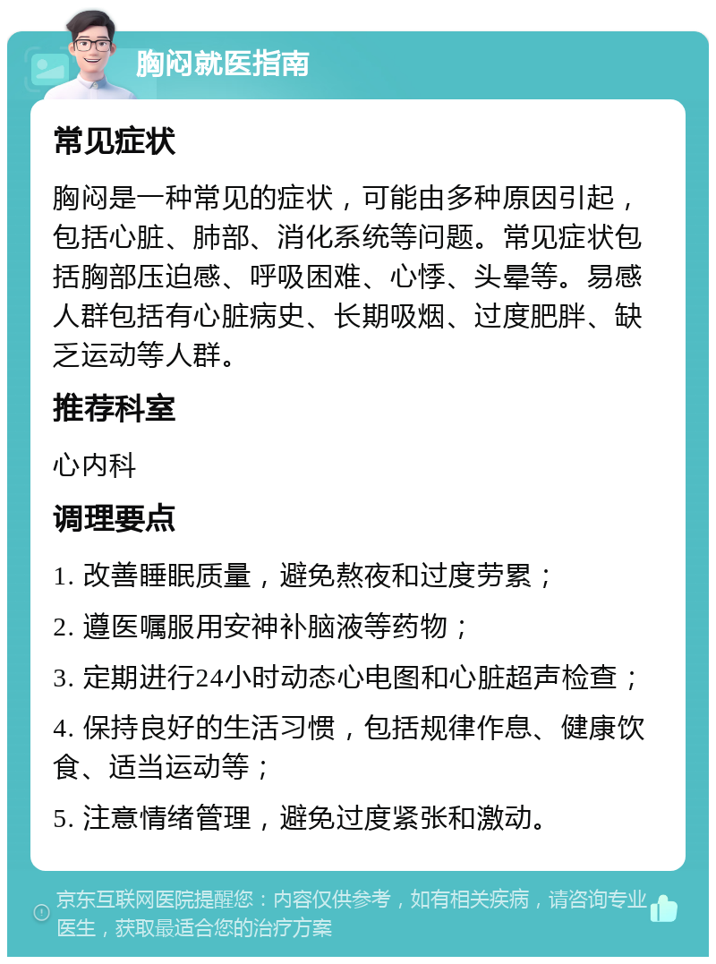 胸闷就医指南 常见症状 胸闷是一种常见的症状，可能由多种原因引起，包括心脏、肺部、消化系统等问题。常见症状包括胸部压迫感、呼吸困难、心悸、头晕等。易感人群包括有心脏病史、长期吸烟、过度肥胖、缺乏运动等人群。 推荐科室 心内科 调理要点 1. 改善睡眠质量，避免熬夜和过度劳累； 2. 遵医嘱服用安神补脑液等药物； 3. 定期进行24小时动态心电图和心脏超声检查； 4. 保持良好的生活习惯，包括规律作息、健康饮食、适当运动等； 5. 注意情绪管理，避免过度紧张和激动。