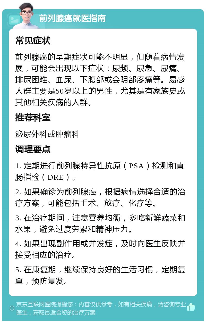 前列腺癌就医指南 常见症状 前列腺癌的早期症状可能不明显，但随着病情发展，可能会出现以下症状：尿频、尿急、尿痛、排尿困难、血尿、下腹部或会阴部疼痛等。易感人群主要是50岁以上的男性，尤其是有家族史或其他相关疾病的人群。 推荐科室 泌尿外科或肿瘤科 调理要点 1. 定期进行前列腺特异性抗原（PSA）检测和直肠指检（DRE）。 2. 如果确诊为前列腺癌，根据病情选择合适的治疗方案，可能包括手术、放疗、化疗等。 3. 在治疗期间，注意营养均衡，多吃新鲜蔬菜和水果，避免过度劳累和精神压力。 4. 如果出现副作用或并发症，及时向医生反映并接受相应的治疗。 5. 在康复期，继续保持良好的生活习惯，定期复查，预防复发。