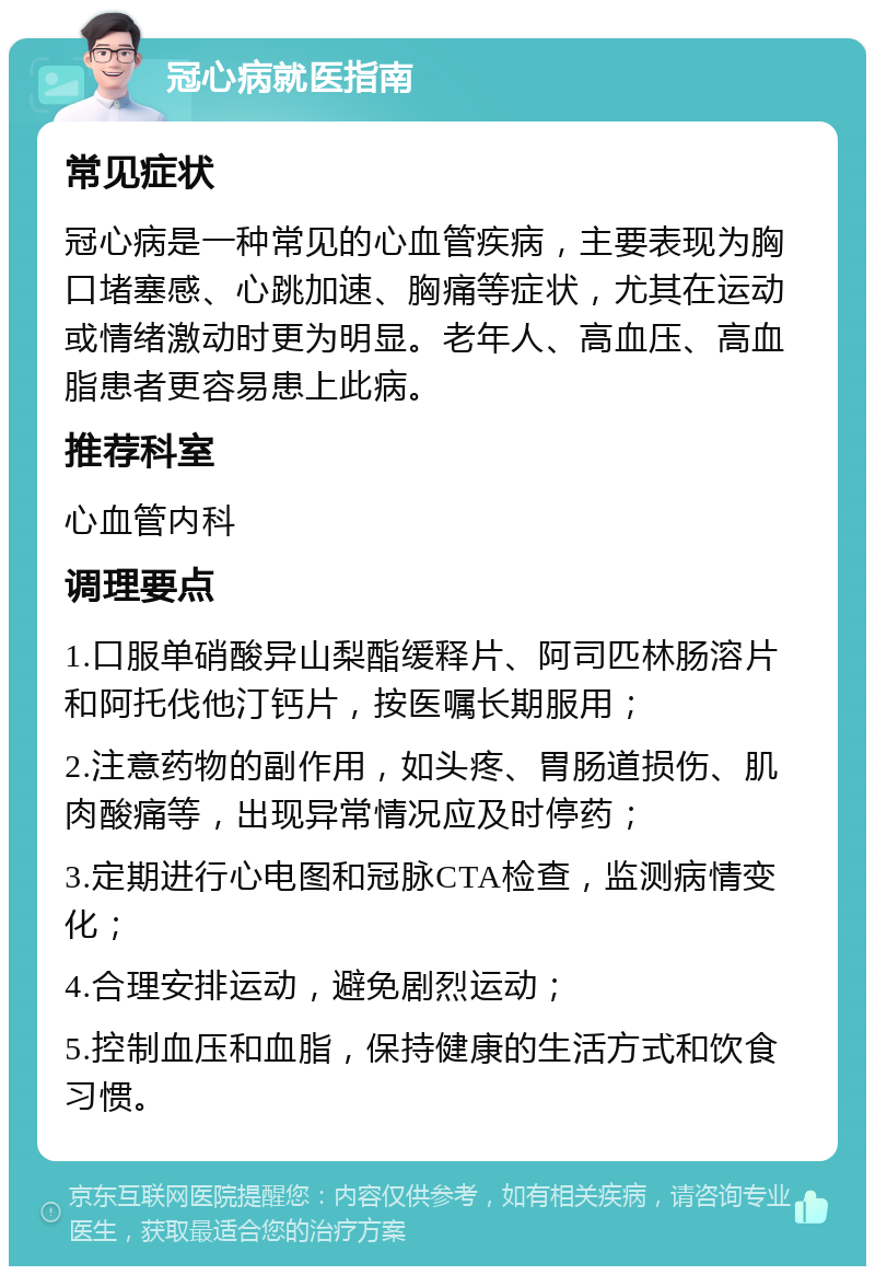 冠心病就医指南 常见症状 冠心病是一种常见的心血管疾病，主要表现为胸口堵塞感、心跳加速、胸痛等症状，尤其在运动或情绪激动时更为明显。老年人、高血压、高血脂患者更容易患上此病。 推荐科室 心血管内科 调理要点 1.口服单硝酸异山梨酯缓释片、阿司匹林肠溶片和阿托伐他汀钙片，按医嘱长期服用； 2.注意药物的副作用，如头疼、胃肠道损伤、肌肉酸痛等，出现异常情况应及时停药； 3.定期进行心电图和冠脉CTA检查，监测病情变化； 4.合理安排运动，避免剧烈运动； 5.控制血压和血脂，保持健康的生活方式和饮食习惯。