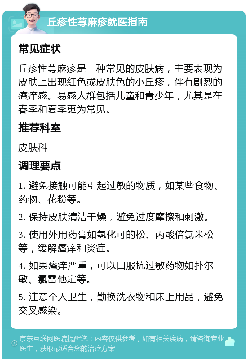 丘疹性荨麻疹就医指南 常见症状 丘疹性荨麻疹是一种常见的皮肤病，主要表现为皮肤上出现红色或皮肤色的小丘疹，伴有剧烈的瘙痒感。易感人群包括儿童和青少年，尤其是在春季和夏季更为常见。 推荐科室 皮肤科 调理要点 1. 避免接触可能引起过敏的物质，如某些食物、药物、花粉等。 2. 保持皮肤清洁干燥，避免过度摩擦和刺激。 3. 使用外用药膏如氢化可的松、丙酸倍氯米松等，缓解瘙痒和炎症。 4. 如果瘙痒严重，可以口服抗过敏药物如扑尔敏、氯雷他定等。 5. 注意个人卫生，勤换洗衣物和床上用品，避免交叉感染。