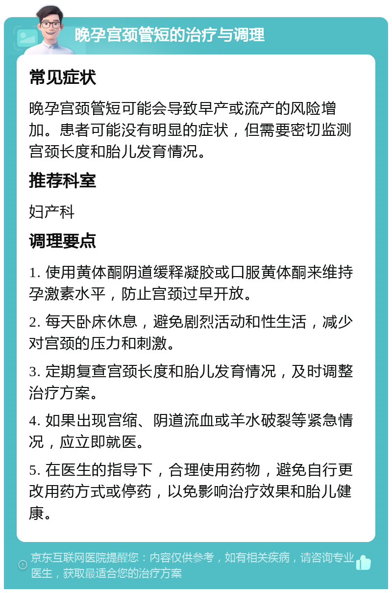 晚孕宫颈管短的治疗与调理 常见症状 晚孕宫颈管短可能会导致早产或流产的风险增加。患者可能没有明显的症状，但需要密切监测宫颈长度和胎儿发育情况。 推荐科室 妇产科 调理要点 1. 使用黄体酮阴道缓释凝胶或口服黄体酮来维持孕激素水平，防止宫颈过早开放。 2. 每天卧床休息，避免剧烈活动和性生活，减少对宫颈的压力和刺激。 3. 定期复查宫颈长度和胎儿发育情况，及时调整治疗方案。 4. 如果出现宫缩、阴道流血或羊水破裂等紧急情况，应立即就医。 5. 在医生的指导下，合理使用药物，避免自行更改用药方式或停药，以免影响治疗效果和胎儿健康。