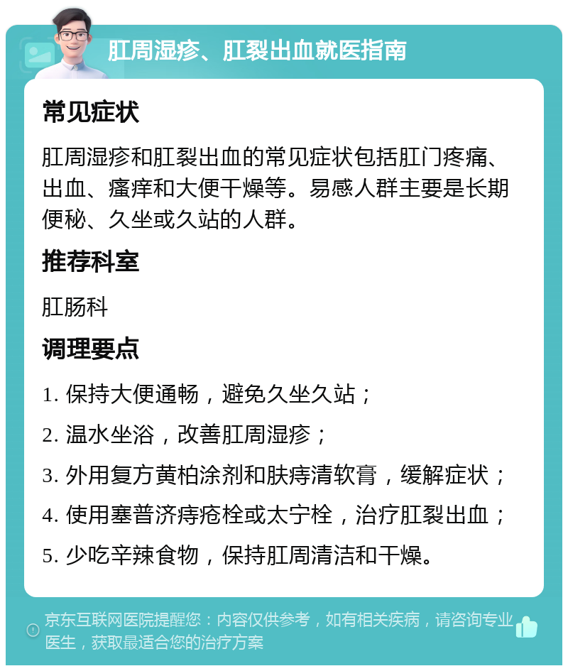 肛周湿疹、肛裂出血就医指南 常见症状 肛周湿疹和肛裂出血的常见症状包括肛门疼痛、出血、瘙痒和大便干燥等。易感人群主要是长期便秘、久坐或久站的人群。 推荐科室 肛肠科 调理要点 1. 保持大便通畅，避免久坐久站； 2. 温水坐浴，改善肛周湿疹； 3. 外用复方黄柏涂剂和肤痔清软膏，缓解症状； 4. 使用塞普济痔疮栓或太宁栓，治疗肛裂出血； 5. 少吃辛辣食物，保持肛周清洁和干燥。