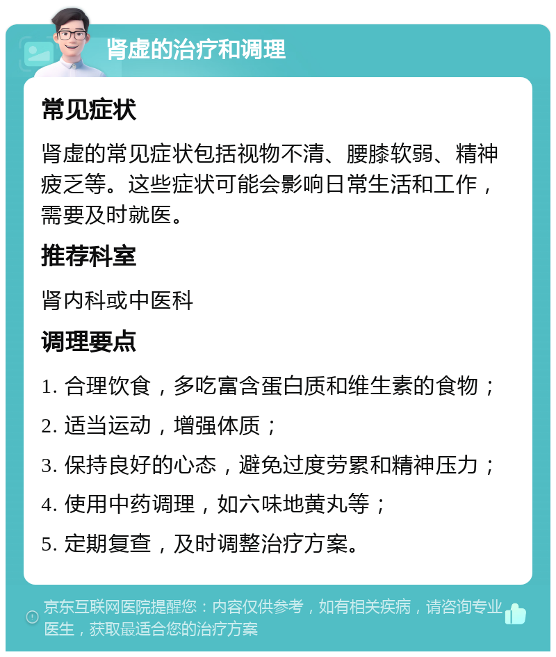 肾虚的治疗和调理 常见症状 肾虚的常见症状包括视物不清、腰膝软弱、精神疲乏等。这些症状可能会影响日常生活和工作，需要及时就医。 推荐科室 肾内科或中医科 调理要点 1. 合理饮食，多吃富含蛋白质和维生素的食物； 2. 适当运动，增强体质； 3. 保持良好的心态，避免过度劳累和精神压力； 4. 使用中药调理，如六味地黄丸等； 5. 定期复查，及时调整治疗方案。