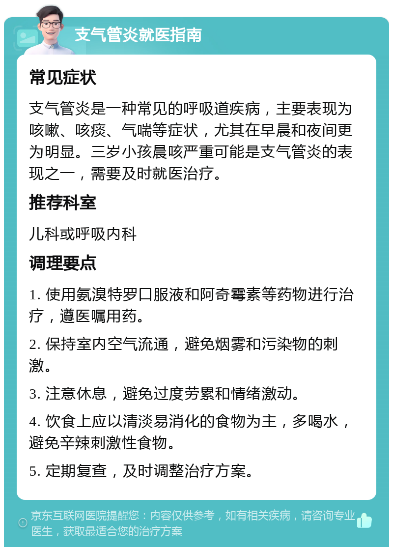 支气管炎就医指南 常见症状 支气管炎是一种常见的呼吸道疾病，主要表现为咳嗽、咳痰、气喘等症状，尤其在早晨和夜间更为明显。三岁小孩晨咳严重可能是支气管炎的表现之一，需要及时就医治疗。 推荐科室 儿科或呼吸内科 调理要点 1. 使用氨溴特罗口服液和阿奇霉素等药物进行治疗，遵医嘱用药。 2. 保持室内空气流通，避免烟雾和污染物的刺激。 3. 注意休息，避免过度劳累和情绪激动。 4. 饮食上应以清淡易消化的食物为主，多喝水，避免辛辣刺激性食物。 5. 定期复查，及时调整治疗方案。