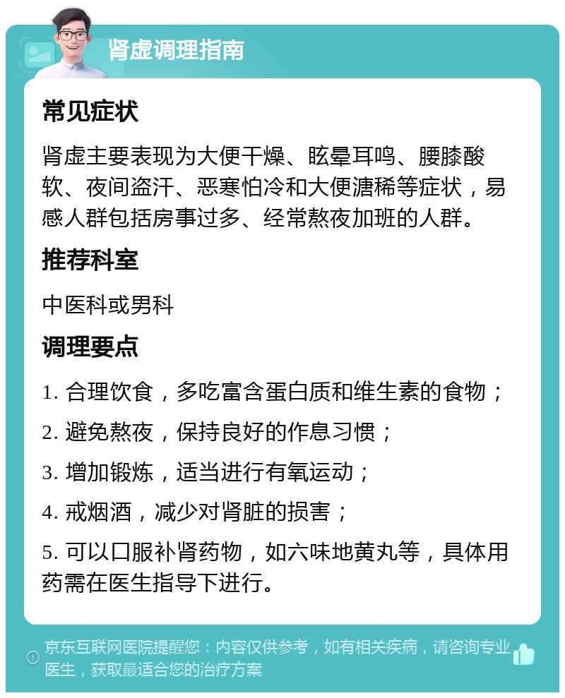 肾虚调理指南 常见症状 肾虚主要表现为大便干燥、眩晕耳鸣、腰膝酸软、夜间盗汗、恶寒怕冷和大便溏稀等症状，易感人群包括房事过多、经常熬夜加班的人群。 推荐科室 中医科或男科 调理要点 1. 合理饮食，多吃富含蛋白质和维生素的食物； 2. 避免熬夜，保持良好的作息习惯； 3. 增加锻炼，适当进行有氧运动； 4. 戒烟酒，减少对肾脏的损害； 5. 可以口服补肾药物，如六味地黄丸等，具体用药需在医生指导下进行。