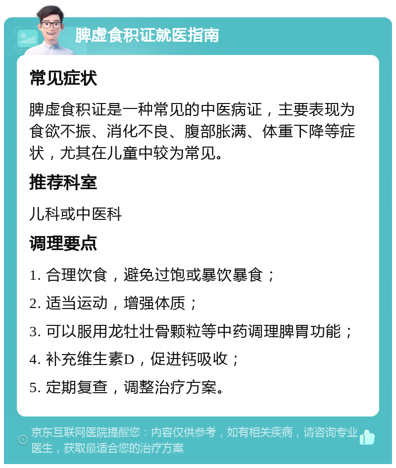 脾虚食积证就医指南 常见症状 脾虚食积证是一种常见的中医病证，主要表现为食欲不振、消化不良、腹部胀满、体重下降等症状，尤其在儿童中较为常见。 推荐科室 儿科或中医科 调理要点 1. 合理饮食，避免过饱或暴饮暴食； 2. 适当运动，增强体质； 3. 可以服用龙牡壮骨颗粒等中药调理脾胃功能； 4. 补充维生素D，促进钙吸收； 5. 定期复查，调整治疗方案。