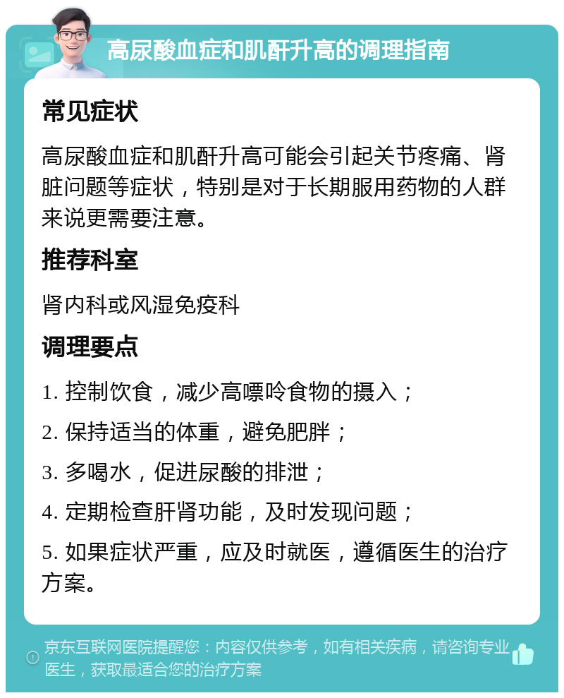 高尿酸血症和肌酐升高的调理指南 常见症状 高尿酸血症和肌酐升高可能会引起关节疼痛、肾脏问题等症状，特别是对于长期服用药物的人群来说更需要注意。 推荐科室 肾内科或风湿免疫科 调理要点 1. 控制饮食，减少高嘌呤食物的摄入； 2. 保持适当的体重，避免肥胖； 3. 多喝水，促进尿酸的排泄； 4. 定期检查肝肾功能，及时发现问题； 5. 如果症状严重，应及时就医，遵循医生的治疗方案。