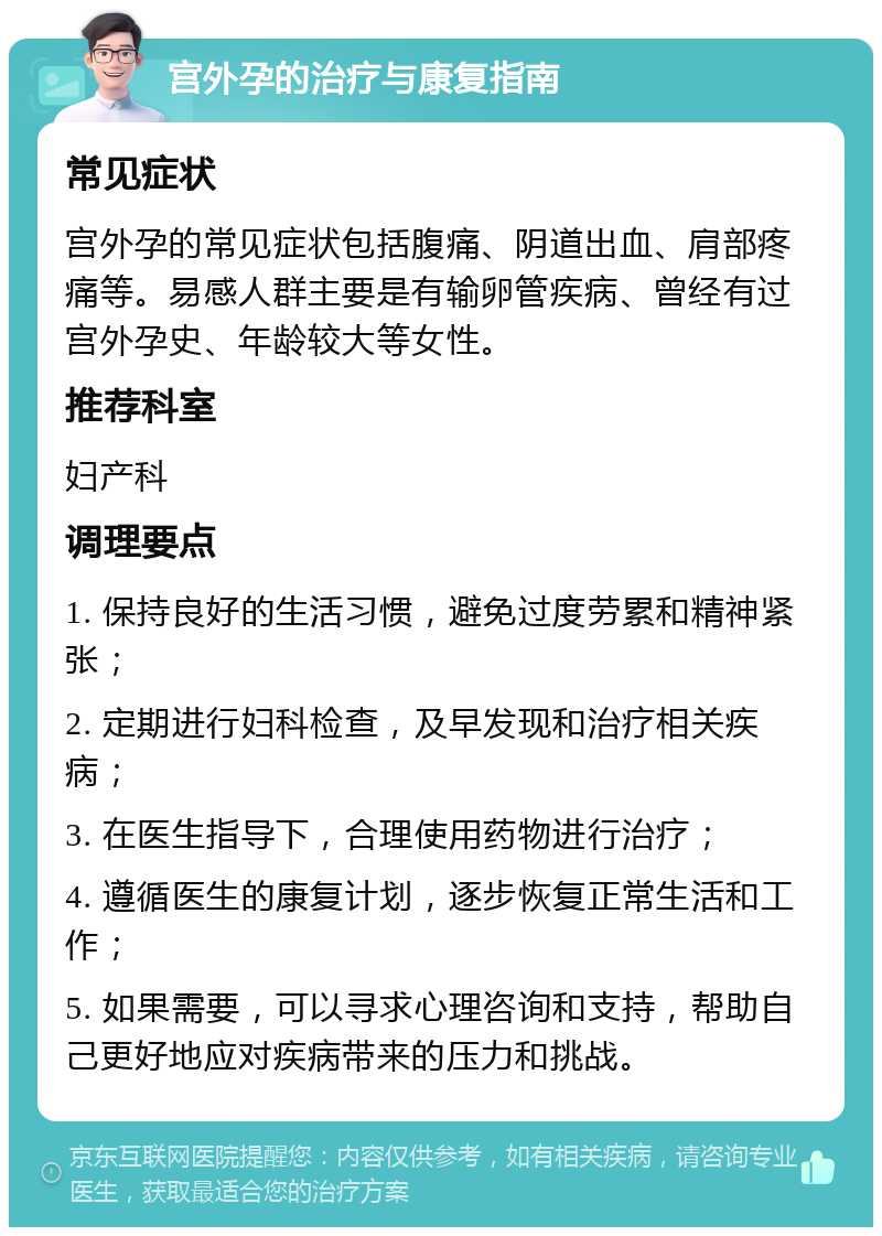 宫外孕的治疗与康复指南 常见症状 宫外孕的常见症状包括腹痛、阴道出血、肩部疼痛等。易感人群主要是有输卵管疾病、曾经有过宫外孕史、年龄较大等女性。 推荐科室 妇产科 调理要点 1. 保持良好的生活习惯，避免过度劳累和精神紧张； 2. 定期进行妇科检查，及早发现和治疗相关疾病； 3. 在医生指导下，合理使用药物进行治疗； 4. 遵循医生的康复计划，逐步恢复正常生活和工作； 5. 如果需要，可以寻求心理咨询和支持，帮助自己更好地应对疾病带来的压力和挑战。