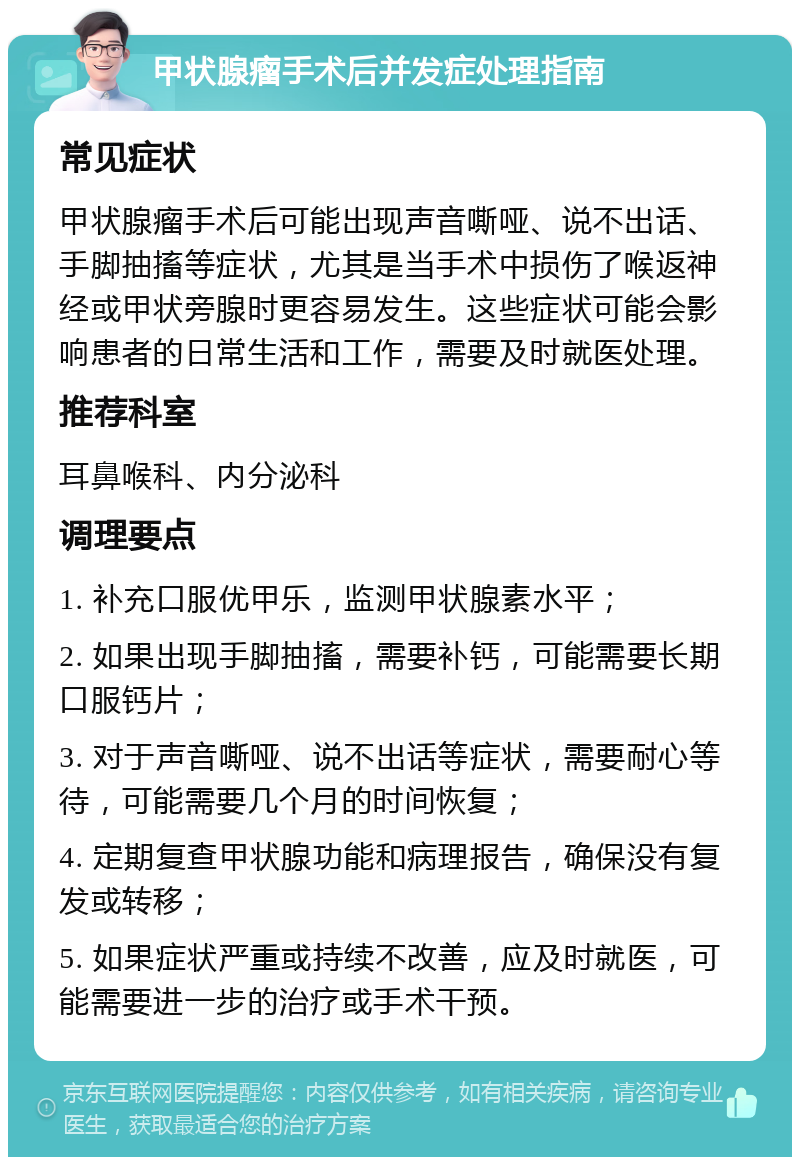 甲状腺瘤手术后并发症处理指南 常见症状 甲状腺瘤手术后可能出现声音嘶哑、说不出话、手脚抽搐等症状，尤其是当手术中损伤了喉返神经或甲状旁腺时更容易发生。这些症状可能会影响患者的日常生活和工作，需要及时就医处理。 推荐科室 耳鼻喉科、内分泌科 调理要点 1. 补充口服优甲乐，监测甲状腺素水平； 2. 如果出现手脚抽搐，需要补钙，可能需要长期口服钙片； 3. 对于声音嘶哑、说不出话等症状，需要耐心等待，可能需要几个月的时间恢复； 4. 定期复查甲状腺功能和病理报告，确保没有复发或转移； 5. 如果症状严重或持续不改善，应及时就医，可能需要进一步的治疗或手术干预。