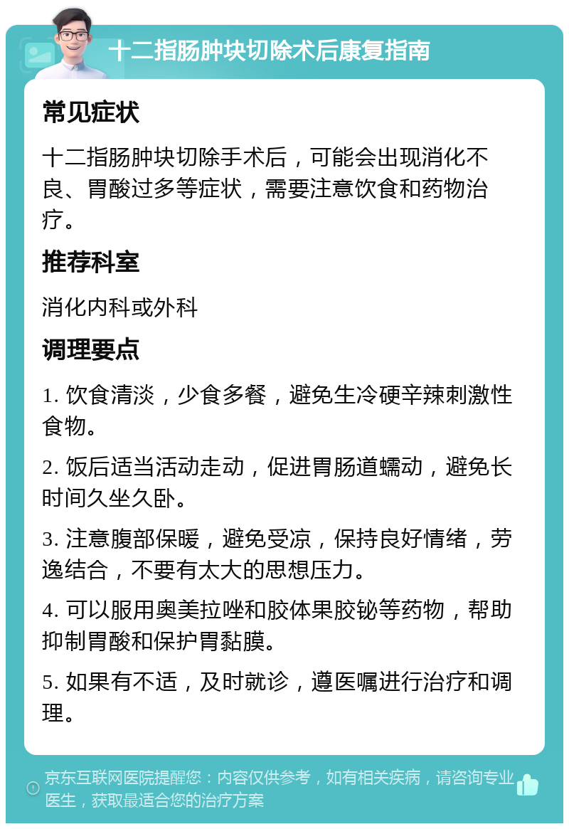 十二指肠肿块切除术后康复指南 常见症状 十二指肠肿块切除手术后，可能会出现消化不良、胃酸过多等症状，需要注意饮食和药物治疗。 推荐科室 消化内科或外科 调理要点 1. 饮食清淡，少食多餐，避免生冷硬辛辣刺激性食物。 2. 饭后适当活动走动，促进胃肠道蠕动，避免长时间久坐久卧。 3. 注意腹部保暖，避免受凉，保持良好情绪，劳逸结合，不要有太大的思想压力。 4. 可以服用奥美拉唑和胶体果胶铋等药物，帮助抑制胃酸和保护胃黏膜。 5. 如果有不适，及时就诊，遵医嘱进行治疗和调理。