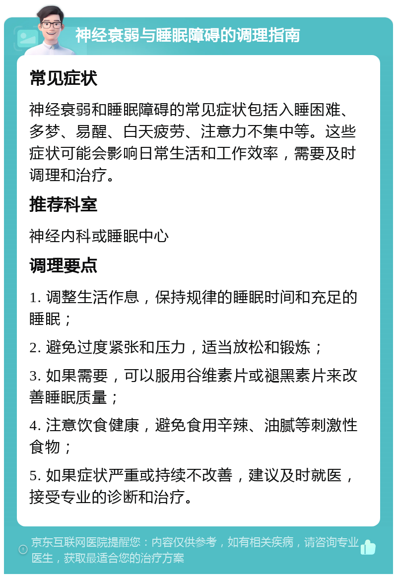 神经衰弱与睡眠障碍的调理指南 常见症状 神经衰弱和睡眠障碍的常见症状包括入睡困难、多梦、易醒、白天疲劳、注意力不集中等。这些症状可能会影响日常生活和工作效率，需要及时调理和治疗。 推荐科室 神经内科或睡眠中心 调理要点 1. 调整生活作息，保持规律的睡眠时间和充足的睡眠； 2. 避免过度紧张和压力，适当放松和锻炼； 3. 如果需要，可以服用谷维素片或褪黑素片来改善睡眠质量； 4. 注意饮食健康，避免食用辛辣、油腻等刺激性食物； 5. 如果症状严重或持续不改善，建议及时就医，接受专业的诊断和治疗。